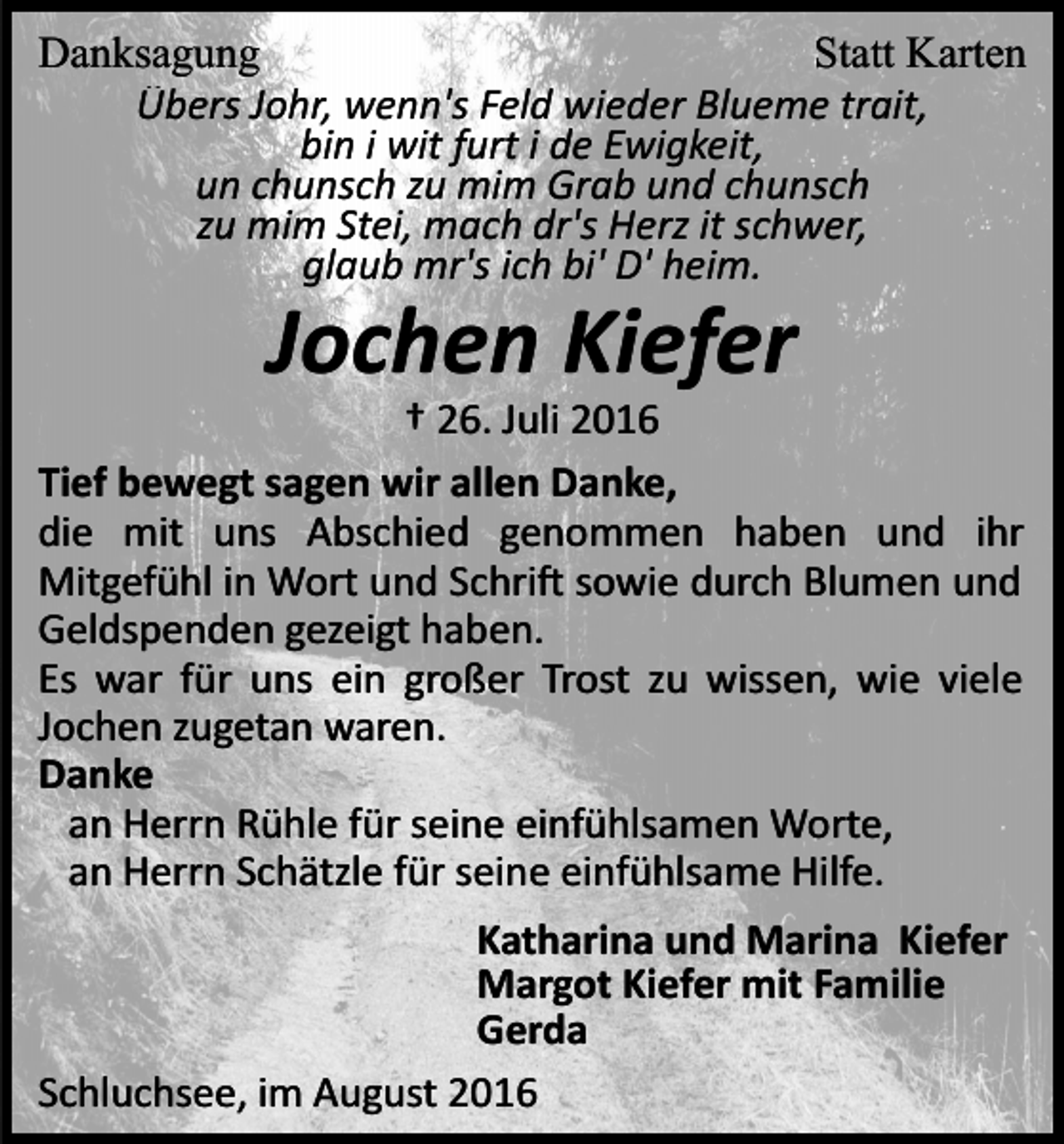 <p>Danksagung<br />Statt Karten<br />Übers Johr, wenn's Feld wieder Blueme trait,<br />bin i wit furt i de Ewigkeit,<br />un chunsch zu mim Grab und chunsch<br />zu mim Stei, mach dr's Herz it schwer,<br />glaub mr's ich bi' D' heim.</p><p>Jochen Kiefer<br />† 26. Juli 2016<br />Tief bewegt sagen wir allen Danke,<br />die mit uns Abschied genommen haben und ihr<br />Mitgefühl in Wort und Schri� sowie durch Blumen und<br />Geldspenden gezeigt haben.<br />Es war für uns ein großer Trost zu wissen, wie viele<br />Jochen zugetan waren.<br />Danke<br />an Herrn Rühle für seine einfühlsamen Worte,<br />an Herrn Schätzle für seine einfühlsame Hilfe.<br />Katharina und Marina Kiefer<br />Margot Kiefer mit Familie<br />Gerda<br />Schluchsee, im August 2016</p>