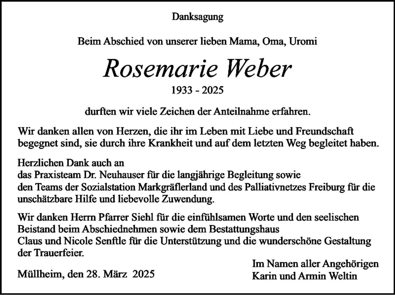 <p>Danksagung<br />Beim Abschied von unserer lieben Mama, Oma, Uromi</p><p>Rosemarie Weber<br />1933 - 2025</p><p>durften wir viele Zeichen der Anteilnahme erfahren.<br />Wir danken allen von Herzen, die ihr im Leben mit Liebe und Freundschaft<br />begegnet sind, sie durch ihre Krankheit und auf dem letzten Weg begleitet haben.</p><p>Herzlichen Dank auch an<br />das Praxisteam Dr. Neuhauser für die langjährige Begleitung sowie<br />den Teams der Sozialstation Markgräflerland und des Palliativnetzes Freiburg für die<br />unschätzbare Hilfe und liebevolle Zuwendung.<br />Wir danken Herrn Pfarrer Siehl für die einfühlsamen Worte und den seelischen<br />Beistand beim Abschiednehmen sowie dem Bestattungshaus<br />Claus und Nicole Senftle für die Unterstützung und die wunderschöne Gestaltung<br />der Trauerfeier.<br />Im Namen aller Angehörigen<br />Müllheim, den 28. März 2025<br />Karin und Armin Weltin</p>