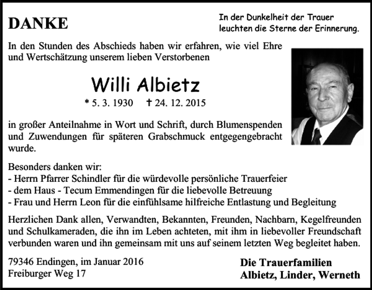 <p>In der Dunkelheit der Trauer<br />leuchten die Sterne der Erinnerung.</p><p>DANKE</p><p>In den Stunden des Abschieds haben wir erfahren, wie viel Ehre<br />und Wertschätzung unserem lieben Verstorbenen</p><p>Willi Albietz</p><p>* 5. 3. 1930</p><p> 24. 12. 2015</p><p>in großer Anteilnahme in Wort und Schrift, durch Blumenspenden<br />und Zuwendungen für späteren Grabschmuck entgegengebracht<br />wurde.<br />Besonders danken wir:<br />- Herrn Pfarrer Schindler für die würdevolle persönliche Trauerfeier<br />- dem Haus - Tecum Emmendingen für die liebevolle Betreuung<br />- Frau und Herrn Leon für die einfühlsame hilfreiche Entlastung und Begleitung<br />Herzlichen Dank allen, Verwandten, Bekannten, Freunden, Nachbarn, Kegelfreunden<br />und Schulkameraden, die ihn im Leben achteten, mit ihm in liebevoller Freundschaft<br />verbunden waren und ihn gemeinsam mit uns auf seinem letzten Weg begleitet haben.<br />79346 Endingen, im Januar 2016<br />Freiburger Weg 17</p><p>Die Trauerfamilien<br />Albietz, Linder, Werneth</p>
