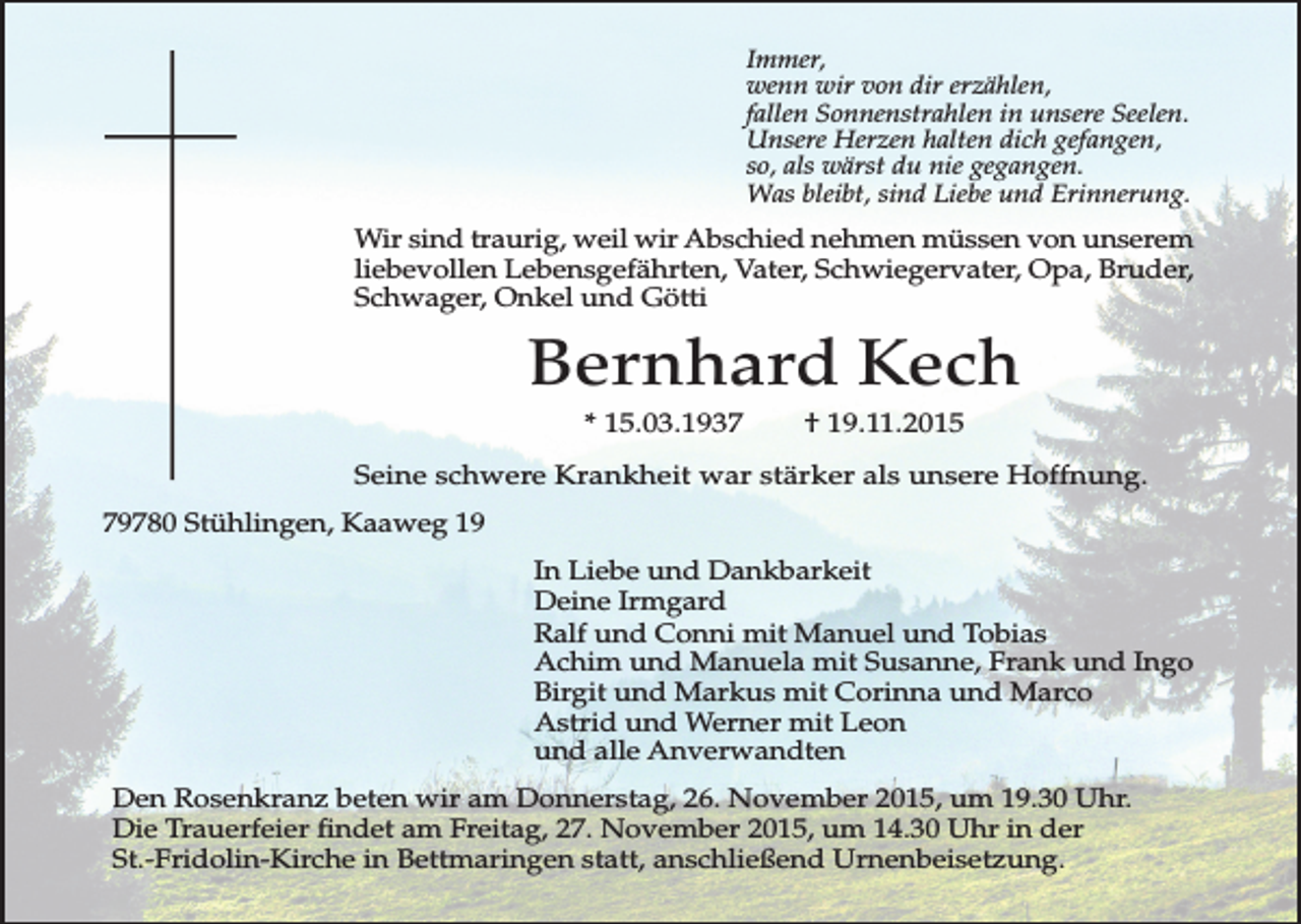 <p>Immer,<br />wenn wir von dir erzählen,<br />fallen Sonnenstrahlen in unsere Seelen.<br />Unsere Herzen halten dich gefangen,<br />so, als wärst du nie gegangen.<br />Was bleibt, sind Liebe und Erinnerung.</p><p>Wir sind traurig, weil wir Abschied nehmen müssen von unserem<br />liebevollen Lebensgefährten, Vater, Schwiegervater, Opa, Bruder,<br />Schwager, Onkel und Götti</p><p>Bernhard Kech<br />* 15.03.1937</p><p>† 19.11.2015</p><p>Seine schwere Krankheit war stärker als unsere Hoffnung.<br />79780 Stühlingen, Kaaweg 19<br />In Liebe und Dankbarkeit<br />Deine Irmgard<br />Ralf und Conni mit Manuel und Tobias<br />Achim und Manuela mit Susanne, Frank und Ingo<br />Birgit und Markus mit Corinna und Marco<br />Astrid und Werner mit Leon<br />und alle Anverwandten<br />Den Rosenkranz beten wir am Donnerstag, 26. November 2015, um 19.30 Uhr.<br />Die Trauerfeier findet am Freitag, 27. November 2015, um 14.30 Uhr in der<br />St.-Fridolin-Kirche in Bettmaringen statt, anschließend Urnenbeisetzung.</p>