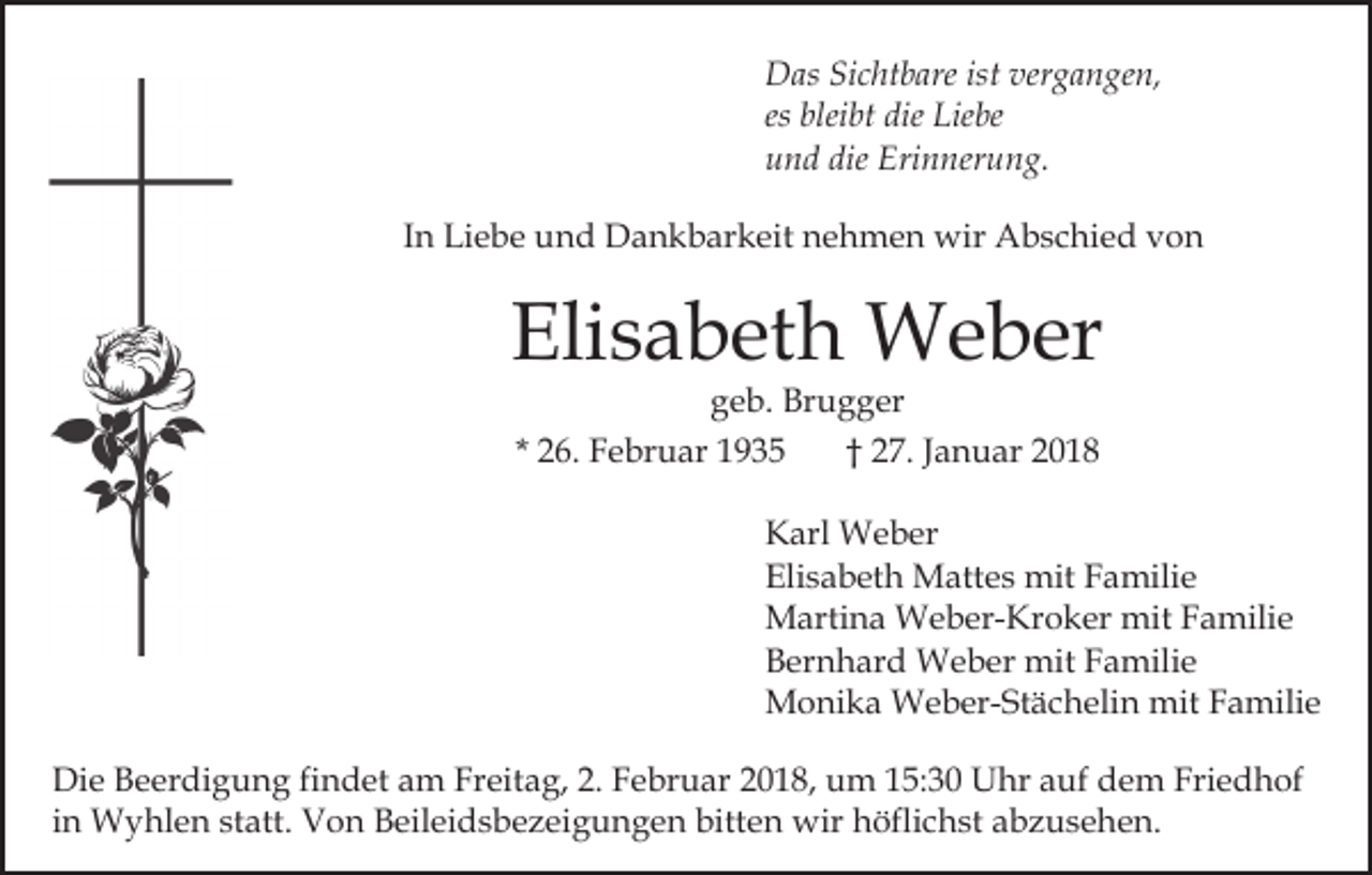 <p>DDas<br />as SiSichtbare<br />c ht b are ist<br />g a n g e n,<br />istver<br />vergangen,<br />es bleibt<br />blei bt die<br />die Liebe<br />Lie be<br />u n d die<br />Eri n ner u n g.<br />und<br />die Erinnerung.<br />I n Liebe<br />Li e b e und<br />u n d Dankbarkeit<br />D a n k b ar keit nehmen<br />n e h m e n wir<br />wir Abschied<br />A b s c hi e d von<br />von<br />In</p><p>Elisabeth<br />Eli<br />s a b et h Weber<br />W e b er<br />ggeb.<br />e b. Brugger<br />Br u g g er<br />* 26.<br />2 6. Februar<br />F e br u ar<br />2 7. Januar<br />J a n u ar<br />†† 27.</p><p>KKarl<br />arl Weber<br />W e b er<br />Eli<br />s a b et h Mattes<br />M att e s mit<br />mit FFamilie<br />a mili e<br />Elisabeth<br />MMartina<br />arti n a Weber-Kroker<br />W e b er- Kr o k er mit<br />mit Familie<br />F a mili e<br />BBernhard<br />er n h ar d Weber<br />W e b er mit<br />mit FFamilie<br />a mili e<br />MMonika<br />o ni k a Weber-Stächelin<br />W e b er- St ä c h el i n mit<br />mit Familie<br />F a mili e<br />Di e BBeerdigung<br />Die<br />e er di g u n g fifindet<br />n d et aam<br />m Freitag,<br />Fr eit a g, 2.<br />2. Februar<br />F e br u ar 22018,<br />0 1 8, um<br />u m 115:30<br />5: 3 0 Uhr<br />U hr aauf<br />uf dem<br />d e m Friedhof<br />Fri e d h of<br />iinn Wyhlen<br />W y hl e n statt.<br />st att. Von<br />V o n Beileidsbezeigungen<br />B eil ei d s b e z ei g u n g e n bitten<br />bitt en wir<br />wir hhöflichst<br />öfli c h st aabzusehen.<br />b z u s e h e n.</p>