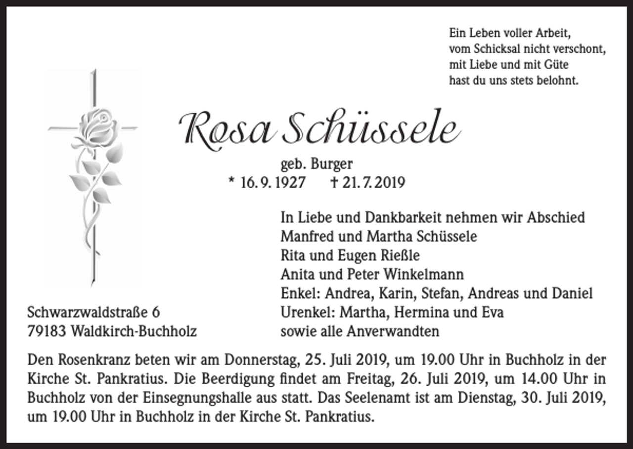 <p>Ein Leben voller Arbeit,<br />vom Schicksal nicht verschont,<br />mit Liebe und mit Güte<br />hast du uns stets belohnt.</p><p>Rosa Schüssele<br />geb. Burger<br />* 16. 9. 1927 † 21. 7. 2019</p><p>Schwarzwaldstraße 6<br />79183 Waldkirch-Buchholz</p><p>In Liebe und Dankbarkeit nehmen wir Abschied<br />Manfred und Martha Schüssele<br />Rita und Eugen Rießle<br />Anita und Peter Winkelmann<br />Enkel: Andrea, Karin, Stefan, Andreas und Daniel<br />Urenkel: Martha, Hermina und Eva<br />sowie alle Anverwandten</p><p>Den Rosenkranz beten wir am Donnerstag, 25. Juli 2019, um 19.00 Uhr in Buchholz in der<br />Kirche St. Pankratius. Die Beerdigung findet am Freitag, 26. Juli 2019, um 14.00 Uhr in<br />Buchholz von der Einsegnungshalle aus statt. Das Seelenamt ist am Dienstag, 30. Juli 2019,<br />um 19.00 Uhr in Buchholz in der Kirche St. Pankratius.</p>