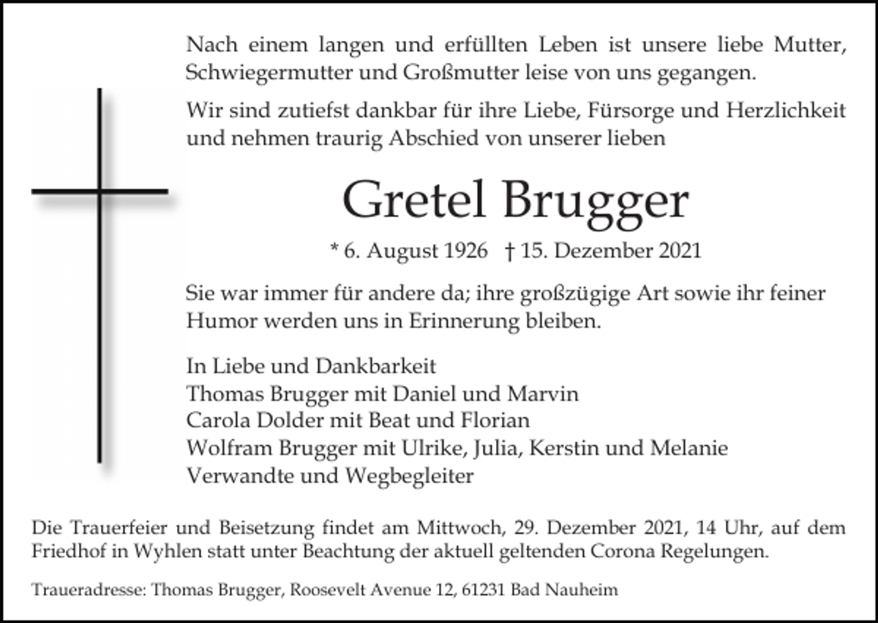 <p>Nach einem langen und erfüllten Leben ist unsere liebe Mutter,<br />Schwiegermutter und Großmutter leise von uns gegangen.<br />Wir sind zutiefst dankbar für ihre Liebe, Fürsorge und Herzlichkeit<br />und nehmen traurig Abschied von unserer lieben</p><p>Gretel Brugger<br />* 6. August 1926 † 15. Dezember 2021<br />Sie war immer für andere da; ihre großzügige Art sowie ihr feiner<br />Humor werden uns in Erinnerung bleiben.<br />In Liebe und Dankbarkeit<br />Thomas Brugger mit Daniel und Marvin<br />Carola Dolder mit Beat und Florian<br />Wolfram Brugger mit Ulrike, Julia, Kerstin und Melanie<br />Verwandte und Wegbegleiter<br />Die Trauerfeier und Beisetzung findet am Mittwoch, 29. Dezember 2021, 14 Uhr, auf dem<br />Friedhof in Wyhlen statt unter Beachtung der aktuell geltenden Corona Regelungen.<br />Traueradresse: Thomas Brugger, Roosevelt Avenue 12, 61231 Bad Nauheim</p>