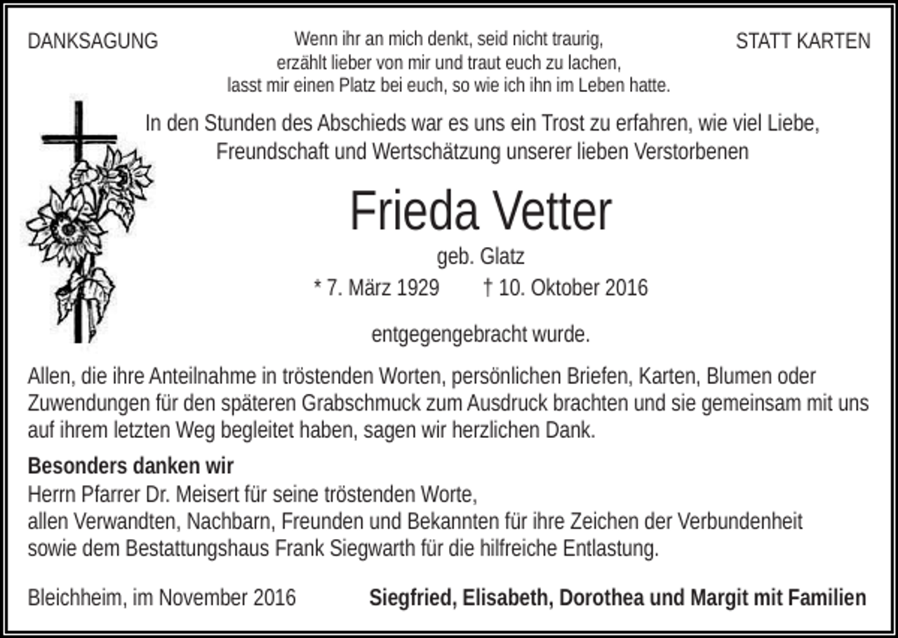 <p>DANKSAGUNG</p><p>Wenn ihr an mich denkt, seid nicht traurig,<br />erzählt lieber von mir und traut euch zu lachen,<br />lasst mir einen Platz bei euch, so wie ich ihn im Leben hatte.</p><p>STATT KARTEN</p><p>In den Stunden des Abschieds war es uns ein Trost zu erfahren, wie viel Liebe,<br />Freundschaft und Wertschätzung unserer lieben Verstorbenen</p><p>Frieda Vetter<br />geb. Glatz<br />* 7. März 1929<br />† 10. Oktober 2016<br />entgegengebracht wurde.<br />Allen, die ihre Anteilnahme in tröstenden Worten, persönlichen Briefen, Karten, Blumen oder<br />Zuwendungen für den späteren Grabschmuck zum Ausdruck brachten und sie gemeinsam mit uns<br />auf ihrem letzten Weg begleitet haben, sagen wir herzlichen Dank.<br />Besonders danken wir<br />Herrn Pfarrer Dr. Meisert für seine tröstenden Worte,<br />allen Verwandten, Nachbarn, Freunden und Bekannten für ihre Zeichen der Verbundenheit<br />sowie dem Bestattungshaus Frank Siegwarth für die hilfreiche Entlastung.<br />Bleichheim, im November 2016</p><p>Siegfried, Elisabeth, Dorothea und Margit mit Familien</p>