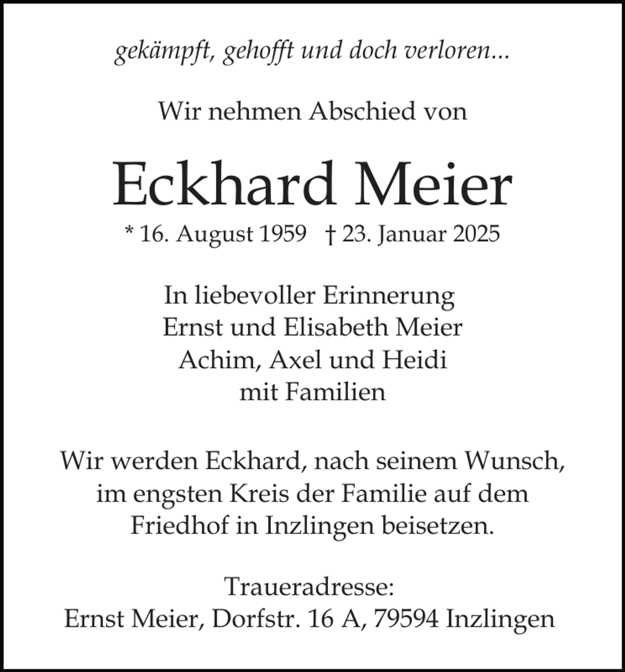 <p>gekämpft, gehofft und doch verloren...<br />Wir nehmen Abschied von</p><p>Eckhard Meier<br />* 16. August 1959 † 23. Januar 2025</p><p>In liebevoller Erinnerung<br />Ernst und Elisabeth Meier<br />Achim, Axel und Heidi<br />mit Familien<br />Wir werden Eckhard, nach seinem Wunsch,<br />im engsten Kreis der Familie auf dem<br />Friedhof in Inzlingen beisetzen.<br />Traueradresse:<br />Ernst Meier, Dorfstr. 16 A, 79594 Inzlingen</p>