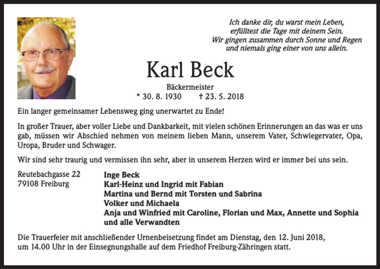 <p>Ich danke dir, du warst mein Leben,<br />erfülltest die Tage mit deinem Sein.<br />Wir gingen zusammen durch Sonne und Regen<br />und niemals ging einer von uns allein.</p><p>Karl Beck</p><p>Bäckermeister<br />* 30. 8. 1930 † 23. 5. 2018<br />Ein langer gemeinsamer Lebensweg ging unerwartet zu Ende!<br />In großer Trauer, aber voller Liebe und Dankbarkeit, mit vielen schönen Erinnerungen an das was er uns<br />gab, müssen wir Abschied nehmen von meinem lieben Mann, unserem Vater, Schwiegervater, Opa,<br />Uropa, Bruder und Schwager.<br />Wir sind sehr traurig und vermissen ihn sehr, aber in unserem Herzen wird er immer bei uns sein.<br />Reutebachgasse 22<br />79108 Freiburg</p><p>Inge Beck<br />Karl-Heinz und Ingrid mit Fabian<br />Martina und Bernd mit Torsten und Sabrina<br />Volker und Michaela<br />Anja und Winfried mit Caroline, Florian und Max, Annette und Sophia<br />und alle Verwandten</p><p>Die Trauerfeier mit anschließender Urnenbeisetzung findet am Dienstag, den 12. Juni 2018,<br />um 14.00 Uhr in der Einsegnungshalle auf dem Friedhof Freiburg-Zähringen statt.</p>