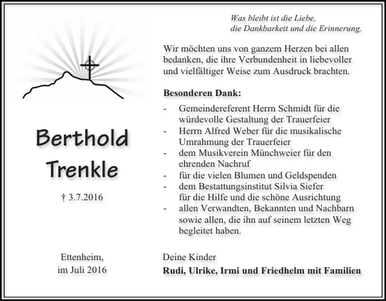 <p>Was bleibt ist die Liebe,<br />die Dankbarkeit und die Erinnerung.</p><p>Wir möchten uns von ganzem Herzen bei allen<br />bedanken, die ihre Verbundenheit in liebevoller<br />und vielfältiger Weise zum Ausdruck brachten.<br />Besonderen Dank:<br />-</p><p>Berthold<br />Trenkle</p><p>-</p><p>† 3.7.2016<br />-</p><p>Ettenheim,<br />im Juli 2016</p><p>Gemeindereferent Herrn Schmidt für die<br />würdevolle Gestaltung der Trauerfeier<br />Herrn Alfred Weber für die musikalische<br />Umrahmung der Trauerfeier<br />dem Musikverein Münchweier für den<br />ehrenden Nachruf<br />für die vielen Blumen und Geldspenden<br />dem Bestattungsinstitut Silvia Siefer<br />für die Hilfe und die schöne Ausrichtung<br />allen Verwandten, Bekannten und Nachbarn<br />sowie allen, die ihn auf seinem letzten Weg<br />begleitet haben.</p><p>Deine Kinder<br />Rudi, Ulrike, Irmi und Friedhelm mit Familien</p>