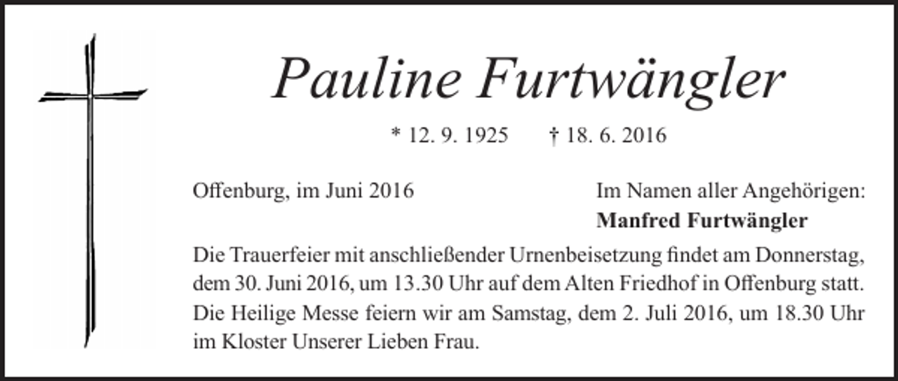 <p>Pauline Furtwängler<br />* 12. 9. 1925<br />Offenburg, im Juni 2016</p><p>† 18. 6. 2016<br />Im Namen aller Angehörigen:<br />Manfred Furtwängler</p><p>Die Trauerfeier mit anschließender Urnenbeisetzung findet am Donnerstag,<br />dem 30. Juni 2016, um 13.30 Uhr auf dem Alten Friedhof in Offenburg statt.<br />Die Heilige Messe feiern wir am Samstag, dem 2. Juli 2016, um 18.30 Uhr<br />im Kloster Unserer Lieben Frau.</p>