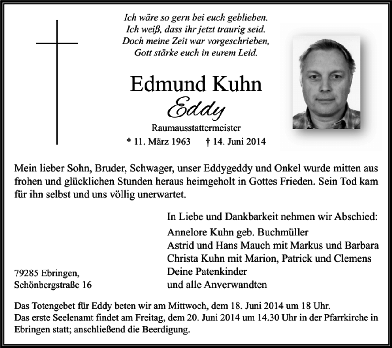 <p>Ich wäre so gern bei euch geblieben.<br />Ich weiß, dass ihr jetzt traurig seid.<br />Doch meine Zeit war vorgeschrieben,<br />Gott stärke euch in eurem Leid.</p><p>Edmund Kuhn</p><p>Eddy</p><p>Raumausstattermeister<br />* 11. März 1963<br />† 14. Juni 2014</p><p>Mein lieber Sohn, Bruder, Schwager, unser Eddygeddy und Onkel wurde mitten aus<br />frohen und glücklichen Stunden heraus heimgeholt in Gottes Frieden. Sein Tod kam<br />für ihn selbst und uns völlig unerwartet.</p><p>79285 Ebringen,<br />Schönbergstraße 16</p><p>In Liebe und Dankbarkeit nehmen wir Abschied:<br />Annelore Kuhn geb. Buchmüller<br />Astrid und Hans Mauch mit Markus und Barbara<br />Christa Kuhn mit Marion, Patrick und Clemens<br />Deine Patenkinder<br />und alle Anverwandten</p><p>Das Totengebet für Eddy beten wir am Mittwoch, dem 18. Juni 2014 um 18 Uhr.<br />Das erste Seelenamt findet am Freitag, dem 20. Juni 2014 um 14.30 Uhr in der Pfarrkirche in<br />Ebringen statt; anschließend die Beerdigung.</p>