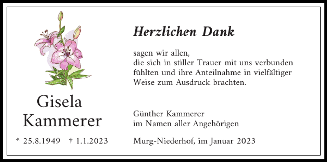 <p>Herzlichen Dank<br />sagen wir allen,<br />die sich in stiller Trauer mit uns verbunden<br />fühlten und ihre Anteilnahme in vielfältiger<br />Weise zum Ausdruck brachten.</p><p>Gisela<br />Kammerer<br />* 25.8.1949 † 1.1.2023</p><p>Günther Kammerer<br />im Namen aller Angehörigen<br />Murg-Niederhof, im Januar 2023</p>