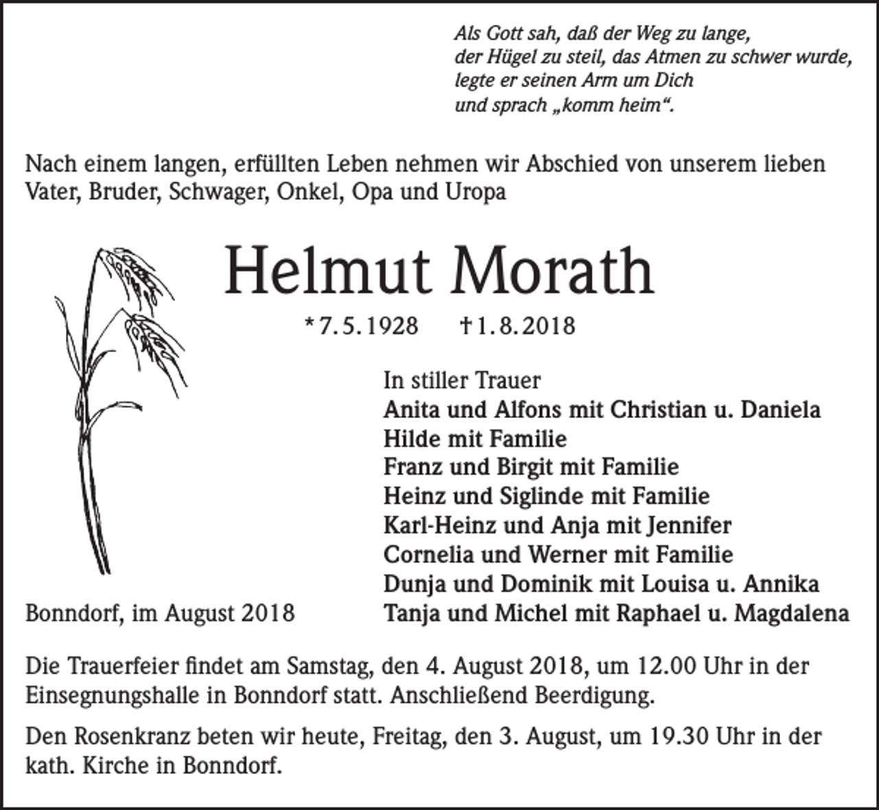 <p>Als Gott sah, daß der Weg zu lange,<br />der Hügel zu steil, das Atmen zu schwer wurde,<br />legte er seinen Arm um Dich<br />und sprach „komm heim“.</p><p>Nach einem langen, erfüllten Leben nehmen wir Abschied von unserem lieben<br />Vater, Bruder, Schwager, Onkel, Opa und Uropa</p><p>Helmut Morath<br />* 7. 5. 1928</p><p>† 1. 8. 2018</p><p>In stiller Trauer<br />Anita und Alfons mit Christian u. Daniela<br />Hilde mit Familie<br />Franz und Birgit mit Familie<br />Heinz und Siglinde mit Familie<br />Karl-Heinz und Anja mit Jennifer<br />Cornelia und Werner mit Familie<br />Dunja und Dominik mit Louisa u. Annika<br />Bonndorf, im August 2018<br />Tanja und Michel mit Raphael u. Magdalena<br />Die Trauerfeier findet am Samstag, den 4. August 2018, um 12.00 Uhr in der<br />Einsegnungshalle in Bonndorf statt. Anschließend Beerdigung.<br />Den Rosenkranz beten wir heute, Freitag, den 3. August, um 19.30 Uhr in der<br />kath. Kirche in Bonndorf.</p>