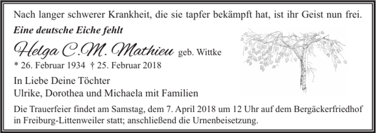 <p>NNach<br />a c h l alanger<br />n g er s schwerer<br />c h w er er Kr<br />Krankheit,<br />a n k h eit, didie<br />e sisie<br />e t atapfer<br />pf er bbekämpft<br />e k ä m pft hhat,<br />at, ististi ihr<br />hr GGeist<br />eist nnun<br />u n frfrei.<br />ei.<br />Eine<br />Ei<br />n e ddeutsche<br />e uts c h e Ei<br />Eiche<br />c h e f fehlt<br />e hlt</p><p>Helga<br />Helg<br />a C.C.M.<br />M. Mathieu<br />M athie u ggeb.<br />e b. Wittke<br />Witt k e<br />** 226.<br />6. Februar<br />F e br u ar 11934<br />9 3 4 †† 225.<br />5. Februar<br />F e br u ar 22</p><p>IInn Liebe<br />Li e b e Deine<br />D ei n e Töchter<br />T ö c ht er<br />Ulrike,<br />Ulri<br />k e, DDorothea<br />or ot h e a uund<br />n d Michaela<br />Mi c h a el a mit<br />mit FFamilien<br />a mili e n<br />Di e TrTrauerfeier<br />Die<br />a u erf ei er fifindet<br />n d et aam<br />m SSamstag,<br />a mst a g, ddem<br />e m 7.7. AApril<br />pril 22018<br />0 1 8 uum<br />m 11 UUhr<br />hr aauf<br />uf ddem<br />e m BBergäckerfriedhof<br />er g ä c k erfri e d h of<br />iinn Freiburg-Littenweiler<br />Fr ei b ur g- Litt e n w eil er statt;<br />st att; anschließend<br />a ns c hli e ß e n d die<br />di e Urnenbeisetzung.<br />Ur n e n b eis et z u n g.</p>