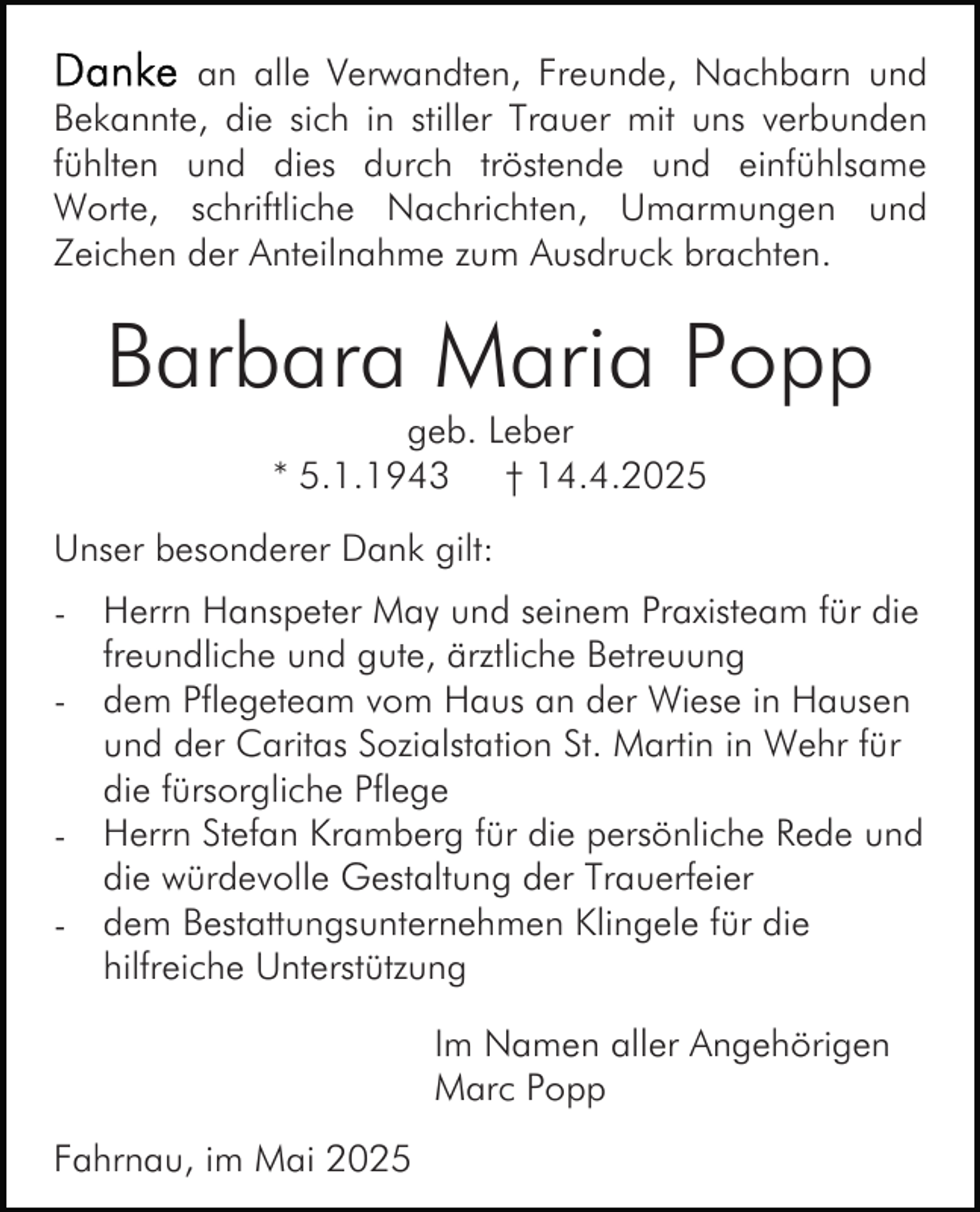 <p>an alle Verwandten, Freunde, Nachbarn und<br />Bekannte, die sich in stiller Trauer mit uns verbunden<br />fühlten und dies durch tröstende und einfühlsame<br />Worte, schriftliche Nachrichten, Umarmungen und<br />Zeichen der Anteilnahme zum Ausdruck brachten.</p><p>Barbara Maria Popp<br />geb. Leber<br />* 5.1.1943 † 14.4.2025</p><p>Unser besonderer Dank gilt:<br />- Herrn Hanspeter May und seinem Praxisteam für die<br />freundliche und gute, ärztliche Betreuung<br />- dem Pflegeteam vom Haus an der Wiese in Hausen<br />und der Caritas Sozialstation St. Martin in Wehr für<br />die fürsorgliche Pflege<br />- Herrn Stefan Kramberg für die persönliche Rede und<br />die würdevolle Gestaltung der Trauerfeier<br />- dem Bestattungsunternehmen Klingele für die<br />hilfreiche Unterstützung<br />Im Namen aller Angehörigen<br />Marc Popp<br />Fahrnau, im Mai 2025</p>