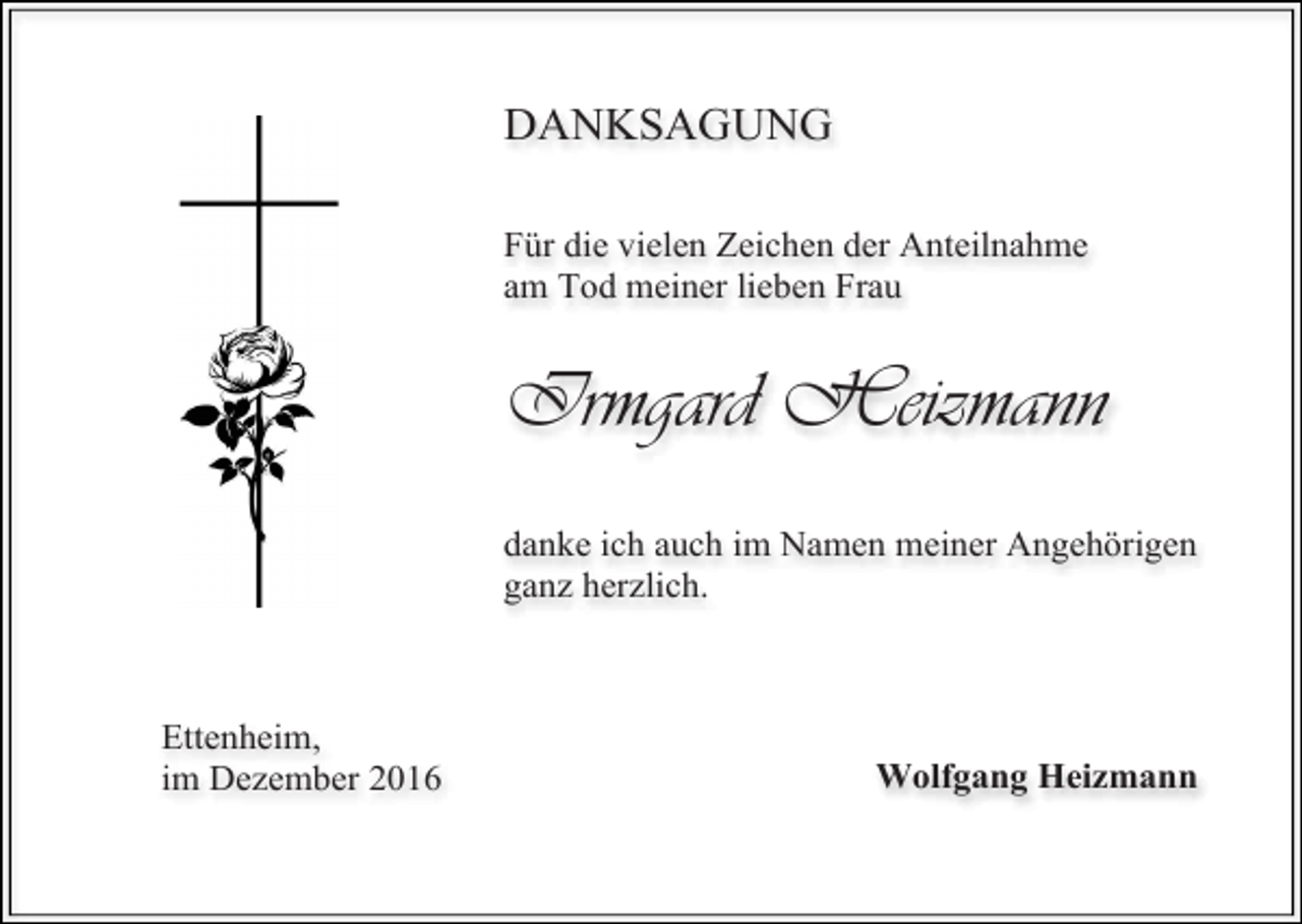 <p>DANKSAGUNG<br />Für die vielen Zeichen der Anteilnahme<br />am Tod meiner lieben Frau</p><p>Irmgard Heizmann<br />danke ich auch im Namen meiner Angehörigen<br />ganz herzlich.</p><p>Ettenheim,<br />im Dezember 2016</p><p>Wolfgang Heizmann</p>