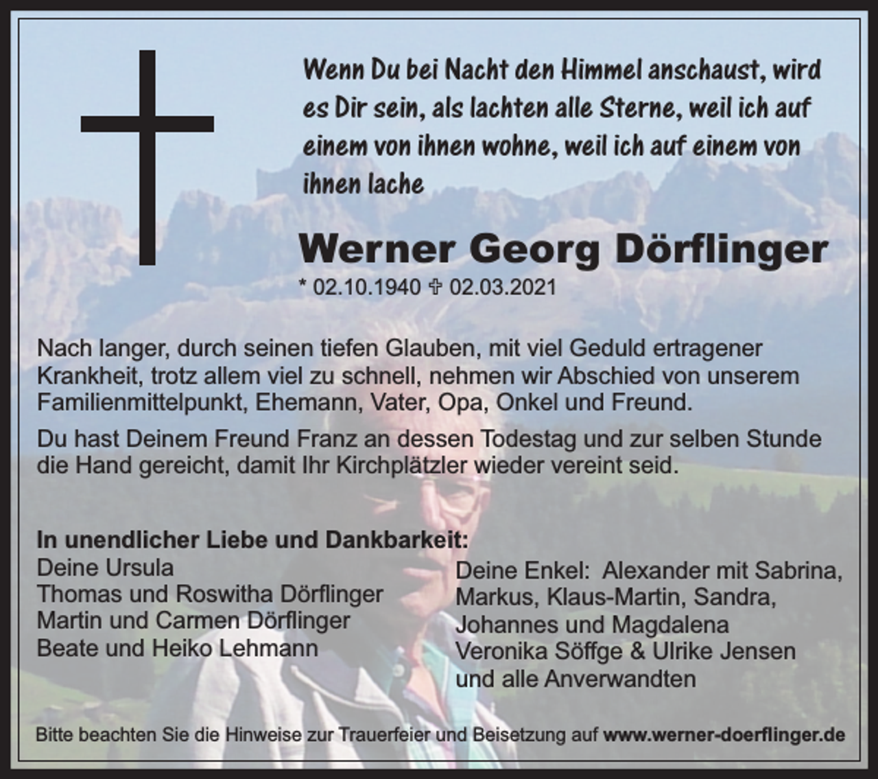 <p>Wenn Du bei Nacht den Himmel anschaust, wird<br />es Dir sein, als lachten alle Sterne, weil ich auf<br />einem von ihnen wohne, weil ich auf einem von<br />ihnen lache</p><p>Werner Georg Dörﬂinger</p><p>* 02.10.1940 U 02.03.2021</p><p>Nach langer, durch seinen tiefen Glauben, mit viel Geduld ertragener<br />Krankheit, trotz allem viel zu schnell, nehmen wir Abschied von unserem<br />Familienmittelpunkt, Ehemann, Vater, Opa, Onkel und Freund.<br />Du hast Deinem Freund Franz an dessen Todestag und zur selben Stunde<br />die Hand gereicht, damit Ihr Kirchplätzler wieder vereint seid.<br />In unendlicher Liebe und Dankbarkeit:<br />Deine Ursula<br />Deine Enkel: Alexander mit Sabrina,<br />Thomas und Roswitha Dörﬂinger<br />Markus, Klaus-Martin, Sandra,<br />Martin und Carmen Dörﬂinger<br />Johannes und Magdalena<br />Beate und Heiko Lehmann<br />Veronika Söffge &amp; Ulrike Jensen<br />und alle Anverwandten<br />Bitte beachten Sie die Hinweise zur Trauerfeier und Beisetzung auf www.werner-doerﬂinger.de</p>