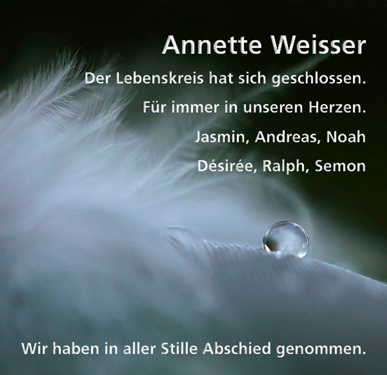 <p>Annette Weisser<br />Der Lebenskreis hat sich geschlossen.<br />Für immer in unseren Herzen.<br />Jasmin, Andreas, Noah<br />Désirée, Ralph, Semon</p><p>Wir haben in aller Stille Abschied genommen.</p>