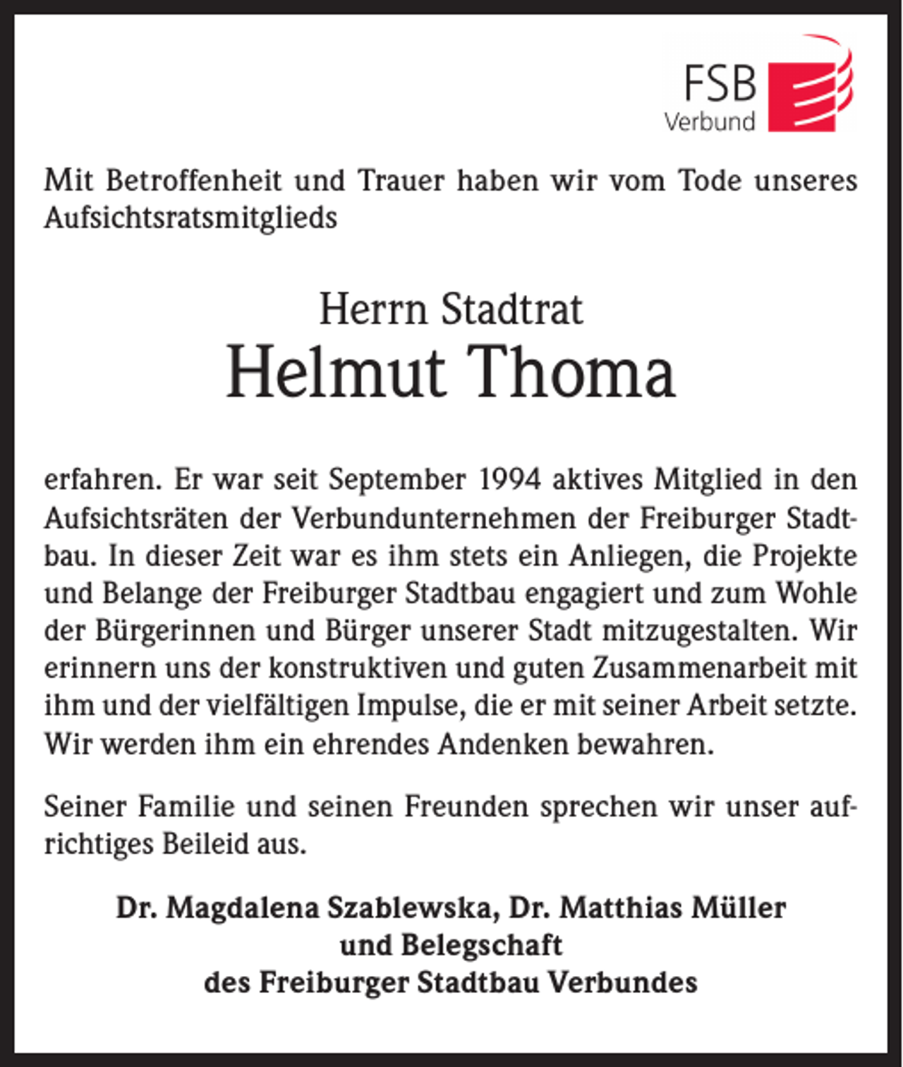 <p>Mit Betroffenheit und Trauer haben wir vom Tode unseres<br />Aufsichtsratsmitglieds</p><p>Herrn Stadtrat</p><p>Helmut Thoma<br />erfahren. Er war seit September 1994 aktives Mitglied in den<br />Aufsichtsräten der Verbundunternehmen der Freiburger Stadtbau. In dieser Zeit war es ihm stets ein Anliegen, die Projekte<br />und Belange der Freiburger Stadtbau engagiert und zum Wohle<br />der Bürgerinnen und Bürger unserer Stadt mitzugestalten. Wir<br />erinnern uns der konstruktiven und guten Zusammenarbeit mit<br />ihm und der vielfältigen Impulse, die er mit seiner Arbeit setzte.<br />Wir werden ihm ein ehrendes Andenken bewahren.<br />Seiner Familie und seinen Freunden sprechen wir unser aufrichtiges Beileid aus.<br />Dr. Magdalena Szablewska, Dr. Matthias Müller<br />und Belegschaft<br />des Freiburger Stadtbau Verbundes</p>