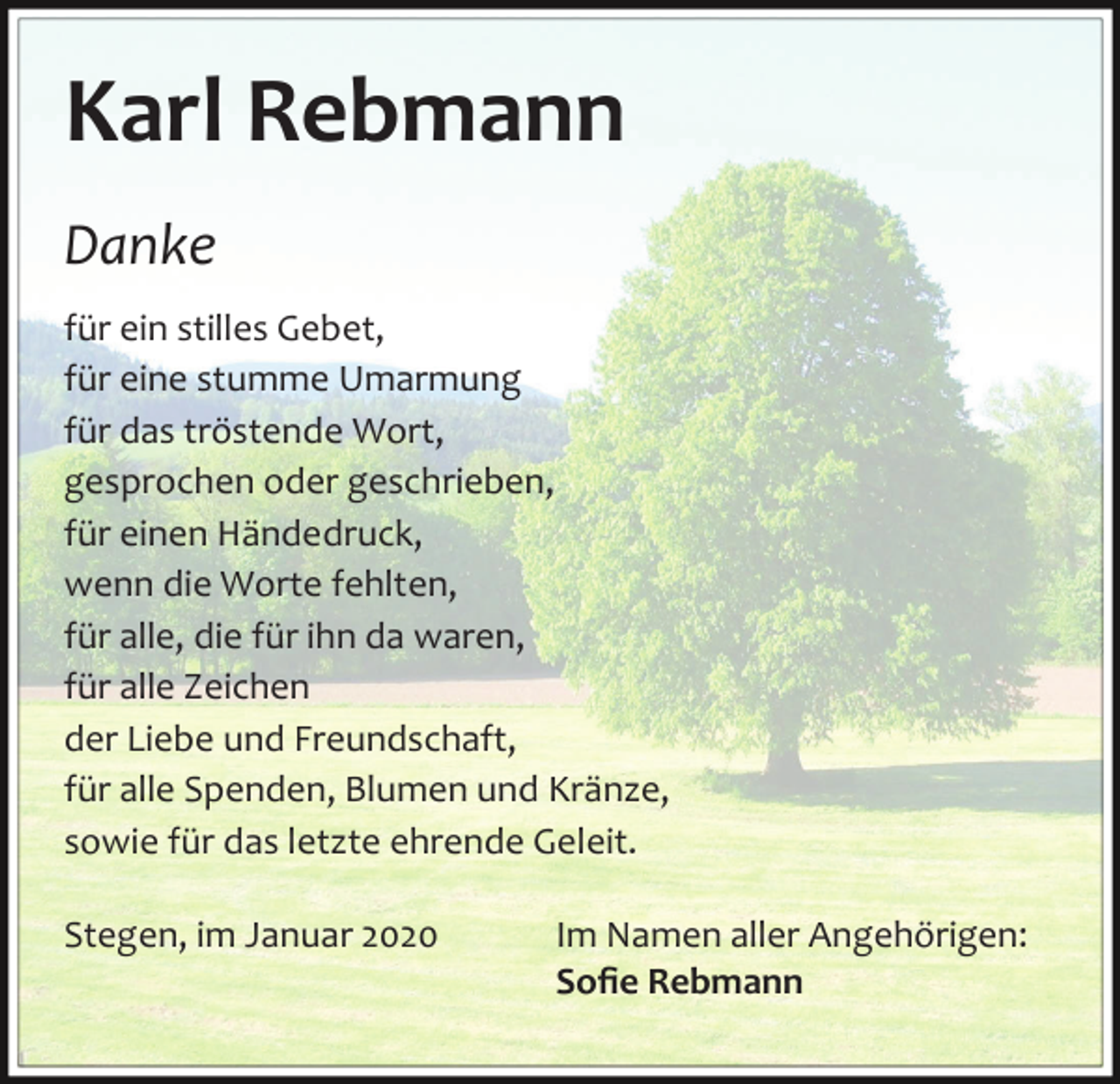 <p>Karl Rebmann<br />Danke<br />für ein stilles Gebet,<br />für eine stumme Umarmung<br />für das tröstende Wort,<br />gesprochen oder geschrieben,<br />für einen Händedruck,<br />wenn die Worte fehlten,<br />für alle, die für ihn da waren,<br />für alle Zeichen<br />der Liebe und Freundschaft,<br />für alle Spenden, Blumen und Kränze,<br />sowie für das letzte ehrende Geleit.<br />Stegen, im Januar 2020</p><p>Im Namen aller Angehörigen:<br />Soﬁe Rebmann</p>
