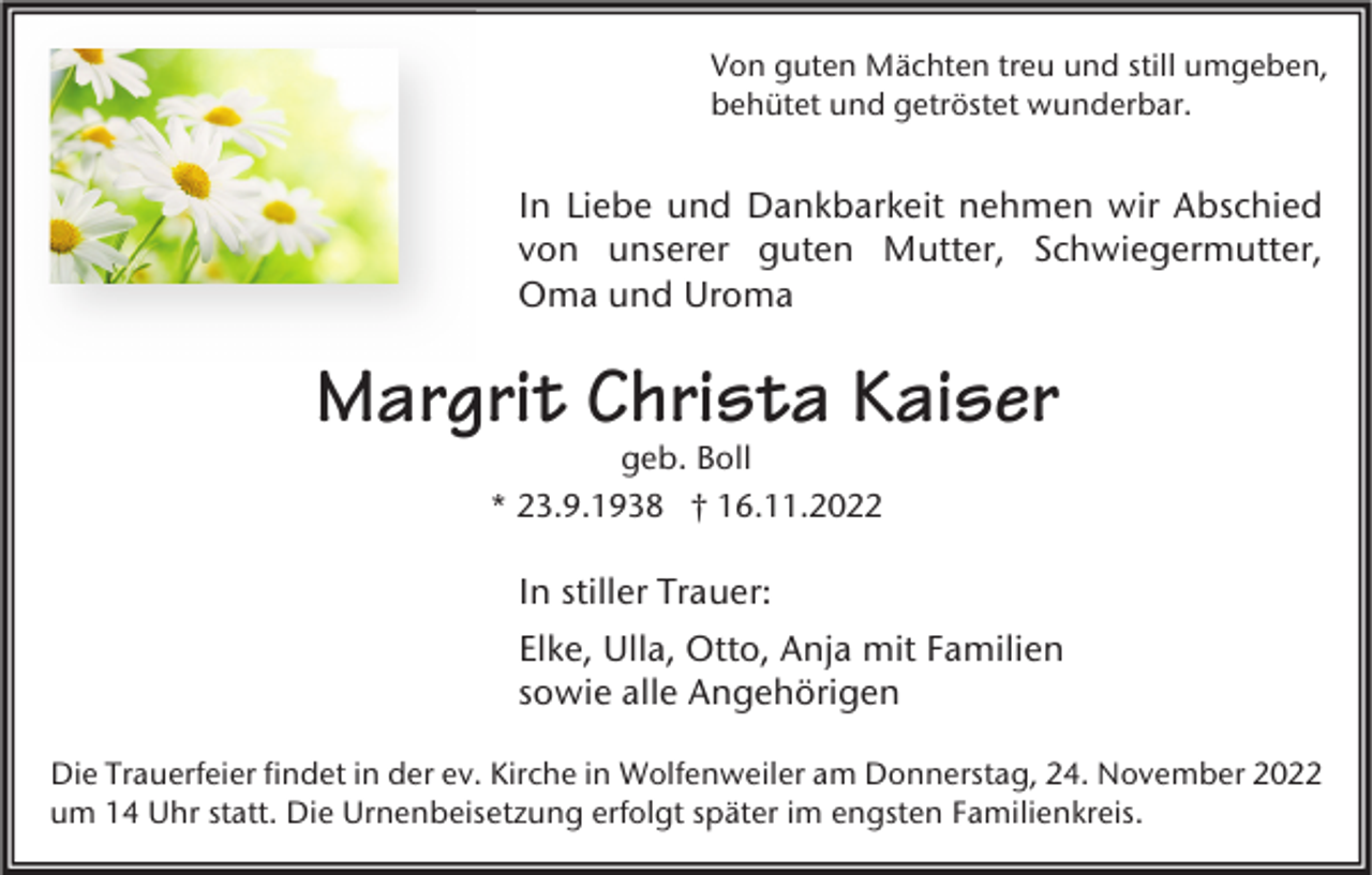 <p>Von guten Mächten treu und still umgeben,<br />behütet und getröstet wunderbar.</p><p>In Liebe und Dankbarkeit nehmen wir Abschied<br />von unserer guten Mutter, Schwiegermutter,<br />Oma und Uroma</p><p>Margrit Christa Kaiser<br />geb. Boll<br />* 23.9.1938 † 16.11.2022</p><p>In stiller Trauer:<br />Elke, Ulla, Otto, Anja mit Familien<br />sowie alle Angehörigen<br />Die Trauerfeier findet in der ev. Kirche in Wolfenweiler am Donnerstag, 24. November 2022<br />um 14 Uhr statt. Die Urnenbeisetzung erfolgt später im engsten Familienkreis.</p>
