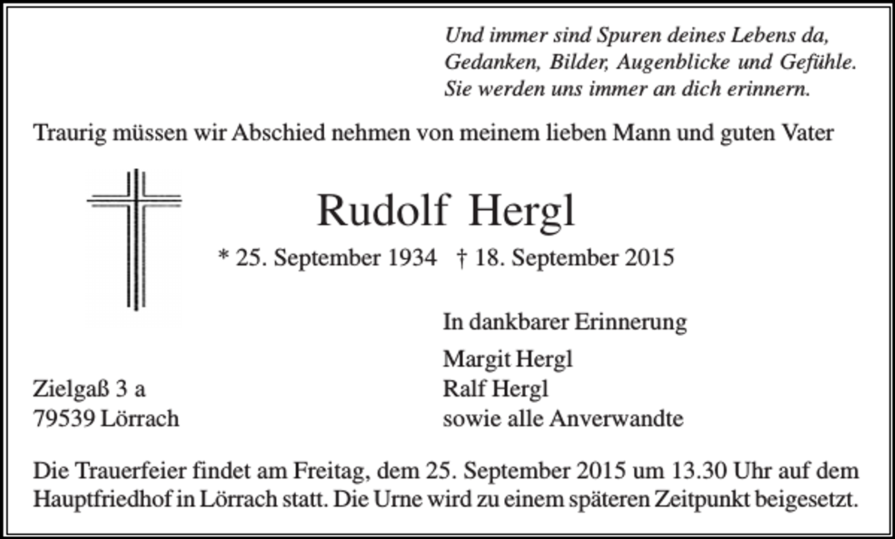 <p>Und immer sind Spuren deines Lebens da,<br />Gedanken, Bilder, Augenblicke und Gefühle.<br />Sie werden uns immer an dich erinnern.</p><p>Traurig müssen wir Abschied nehmen von meinem lieben Mann und guten Vater</p><p>Rudolf Hergl<br />* 25. September 1934 † 18. September 2015<br />In dankbarer Erinnerung<br />Zielgaß 3 a<br />79539 Lörrach</p><p>Margit Hergl<br />Ralf Hergl<br />sowie alle Anverwandte</p><p>Die Trauerfeier findet am Freitag, dem 25. September 2015 um 13.30 Uhr auf dem<br />Hauptfriedhof in Lörrach statt. Die Urne wird zu einem späteren Zeitpunkt beigesetzt.</p>