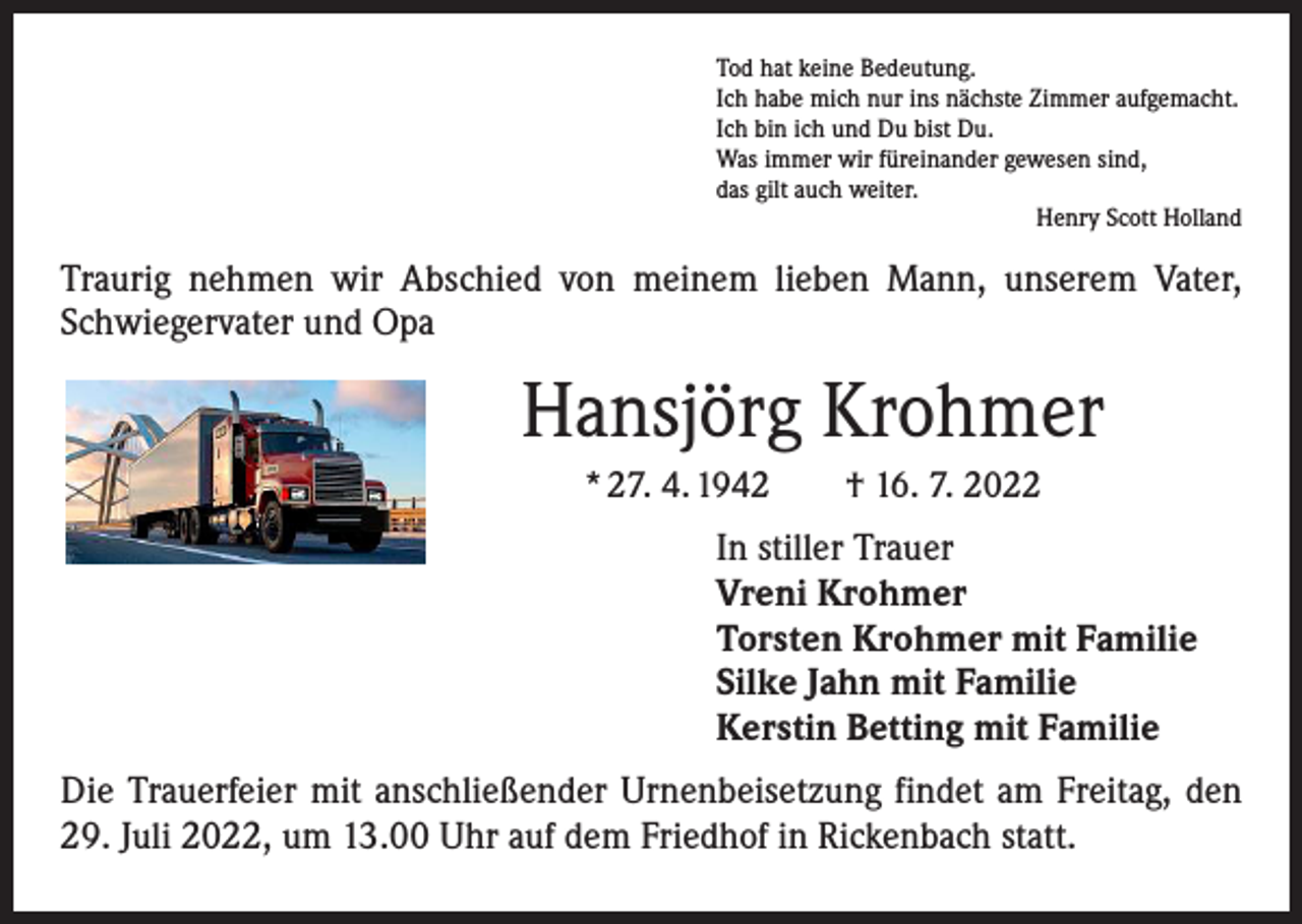 <p>Tod hat keine Bedeutung.<br />Ich habe mich nur ins nächste Zimmer aufgemacht.<br />Ich bin ich und Du bist Du.<br />Was immer wir füreinander gewesen sind,<br />das gilt auch weiter.</p><p>Henry Scott Holland</p><p>Traurig nehmen wir Abschied von meinem lieben Mann, unserem Vater,<br />Schwiegervater und Opa</p><p>Hansjörg Krohmer<br />* 27. 4. 1942 † 16. 7. 2022</p><p>In stiller Trauer<br />Vreni Krohmer<br />Torsten Krohmer mit Familie<br />Silke Jahn mit Familie<br />Kerstin Betting mit Familie<br />Die Trauerfeier mit anschließender Urnenbeisetzung findet am Freitag, den<br />29. Juli 2022, um 13.00 Uhr auf dem Friedhof in Rickenbach statt.</p>
