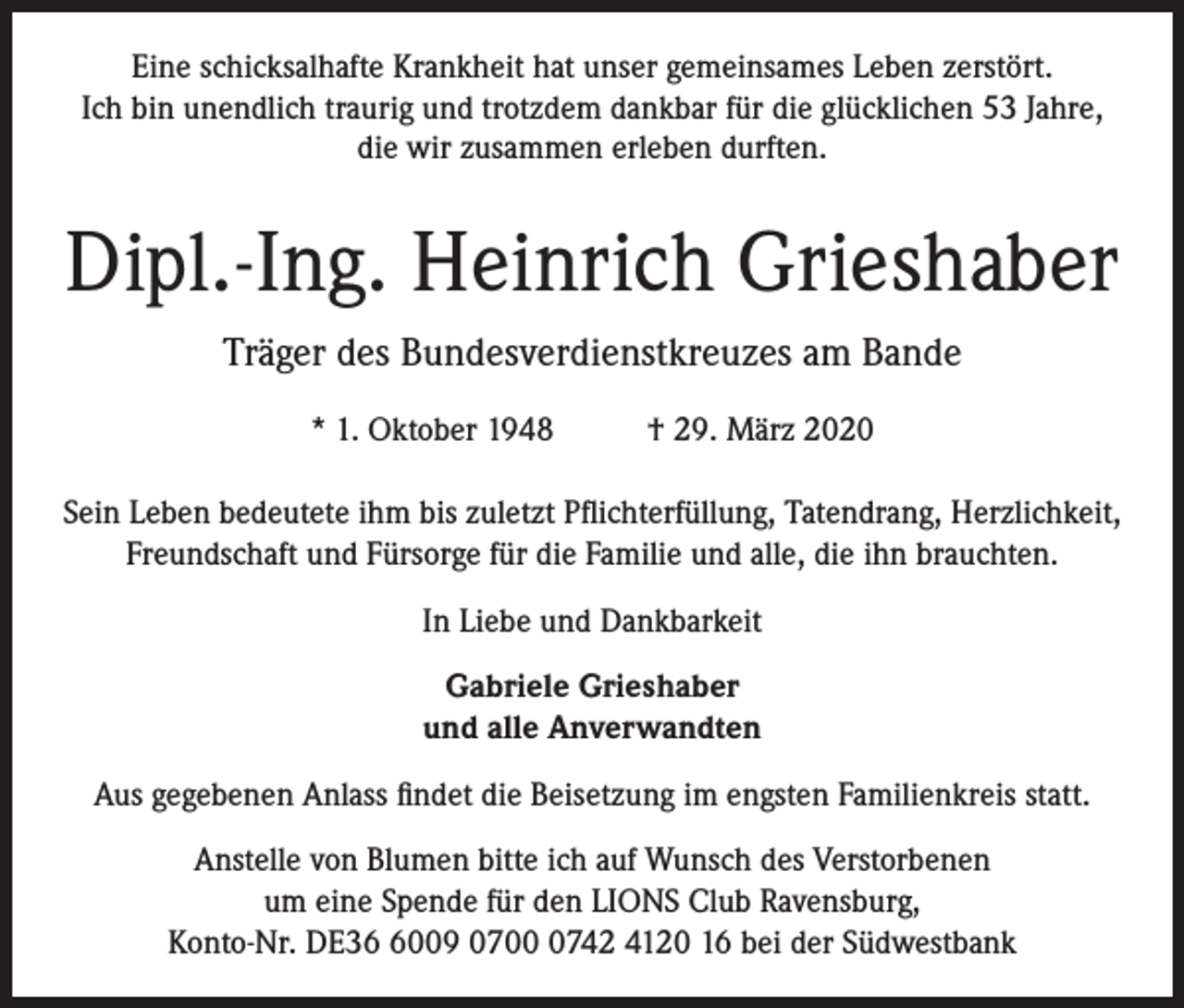 <p>Eine schicksalhafte Krankheit hat unser gemeinsames Leben zerstört.<br />Ich bin unendlich traurig und trotzdem dankbar für die glücklichen 53 Jahre,<br />die wir zusammen erleben durften.</p><p>Dipl.-Ing. Heinrich Grieshaber<br />Träger des Bundesverdienstkreuzes am Bande<br />* 1. Oktober 1948</p><p>† 29. März 2020</p><p>Sein Leben bedeutete ihm bis zuletzt Pflichterfüllung, Tatendrang, Herzlichkeit,<br />Freundschaft und Fürsorge für die Familie und alle, die ihn brauchten.<br />In Liebe und Dankbarkeit<br />Gabriele Grieshaber<br />und alle Anverwandten<br />Aus gegebenen Anlass findet die Beisetzung im engsten Familienkreis statt.<br />Anstelle von Blumen bitte ich auf Wunsch des Verstorbenen<br />um eine Spende für den LIONS Club Ravensburg,<br />Konto-Nr. DE3009 070742 4120 16 bei der Südwestbank</p>