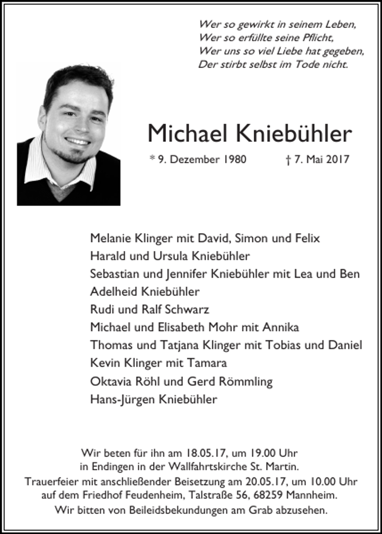 <p>Wer so gewirkt in seinem Leben,<br />Wer so erfüllte seine Pflicht,<br />Wer uns so viel Liebe hat gegeben,<br />Der stirbt selbst im Tode nicht.</p><p>Michael Kniebühler<br />* 9. Dezember 1980</p><p>† 7. Mai 2017</p><p>Melanie Klinger mit David, Simon und Felix<br />Harald und Ursula Kniebühler<br />Sebastian und Jennifer Kniebühler mit Lea und Ben<br />Adelheid Kniebühler<br />Rudi und Ralf Schwarz<br />Michael und Elisabeth Mohr mit Annika<br />Thomas und Tatjana Klinger mit Tobias und Daniel<br />Kevin Klinger mit Tamara<br />Oktavia Röhl und Gerd Römmling<br />Hans-Jürgen Kniebühler</p><p>Wir beten für ihn am 18.05.17, um 19.00 Uhr<br />in Endingen in der Wallfahrtskirche St. Martin.<br />Trauerfeier mit anschließender Beisetzung am 20.05.17, um 10.00 Uhr<br />auf dem Friedhof Feudenheim, Talstraße 56, 68259 Mannheim.<br />Wir bitten von Beileidsbekundungen am Grab abzusehen.</p>