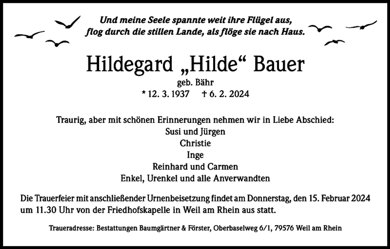 <p>Und meine Seele spannte weit ihre Flügel aus,<br />flog durch die stillen Lande, als flöge sie nach Haus.</p><p>Hildegard „Hilde“ Bauer<br />geb. Bähr<br />* 12. 3. 1937 † 6. 2. 2024</p><p>Traurig, aber mit schönen Erinnerungen nehmen wir in Liebe Abschied:<br />Susi und Jürgen<br />Christie<br />Inge<br />Reinhard und Carmen<br />Enkel, Urenkel und alle Anverwandten<br />Die Trauerfeier mit anschließender Urnenbeisetzung findet am Donnerstag, den 15. Februar 2024<br />um 11.30 Uhr von der Friedhofskapelle in Weil am Rhein aus statt.<br />Traueradresse: Bestattungen Baumgärtner &amp; Förster, Oberbaselweg 6/1, 79576 Weil am Rhein</p>