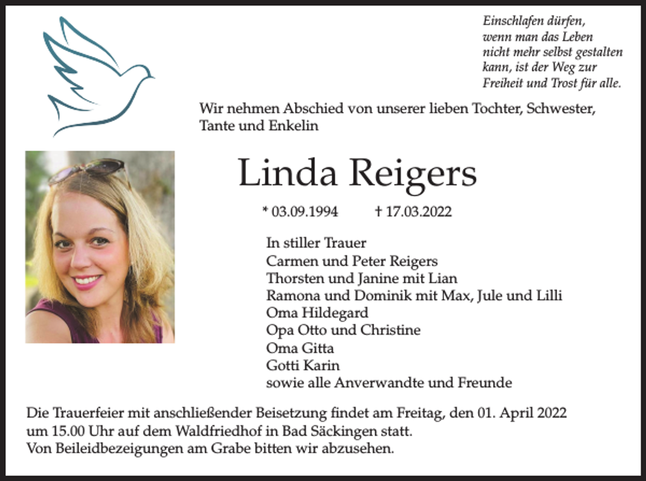 <p>Einschlafen dürfen,<br />wenn man das Leben<br />nicht mehr selbst gestalten<br />kann, ist der Weg zur<br />Freiheit und Trost für alle.</p><p>Wir nehmen Abschied von unserer lieben Tochter, Schwester,<br />Tante und Enkelin</p><p>Linda Reigers<br />* 03.09.1994</p><p>† 17.03.2022</p><p>In stiller Trauer<br />Carmen und Peter Reigers<br />Thorsten und Janine mit Lian<br />Ramona und Dominik mit Max, Jule und Lilli<br />Oma Hildegard<br />Opa Otto und Christine<br />Oma Gitta<br />Gotti Karin<br />sowie alle Anverwandte und Freunde<br />Die Trauerfeier mit anschließender Beisetzung findet am Freitag, den 01. April 2022<br />um 15.00 Uhr auf dem Waldfriedhof in Bad Säckingen statt.<br />Von Beileidbezeigungen am Grabe bitten wir abzusehen.</p>