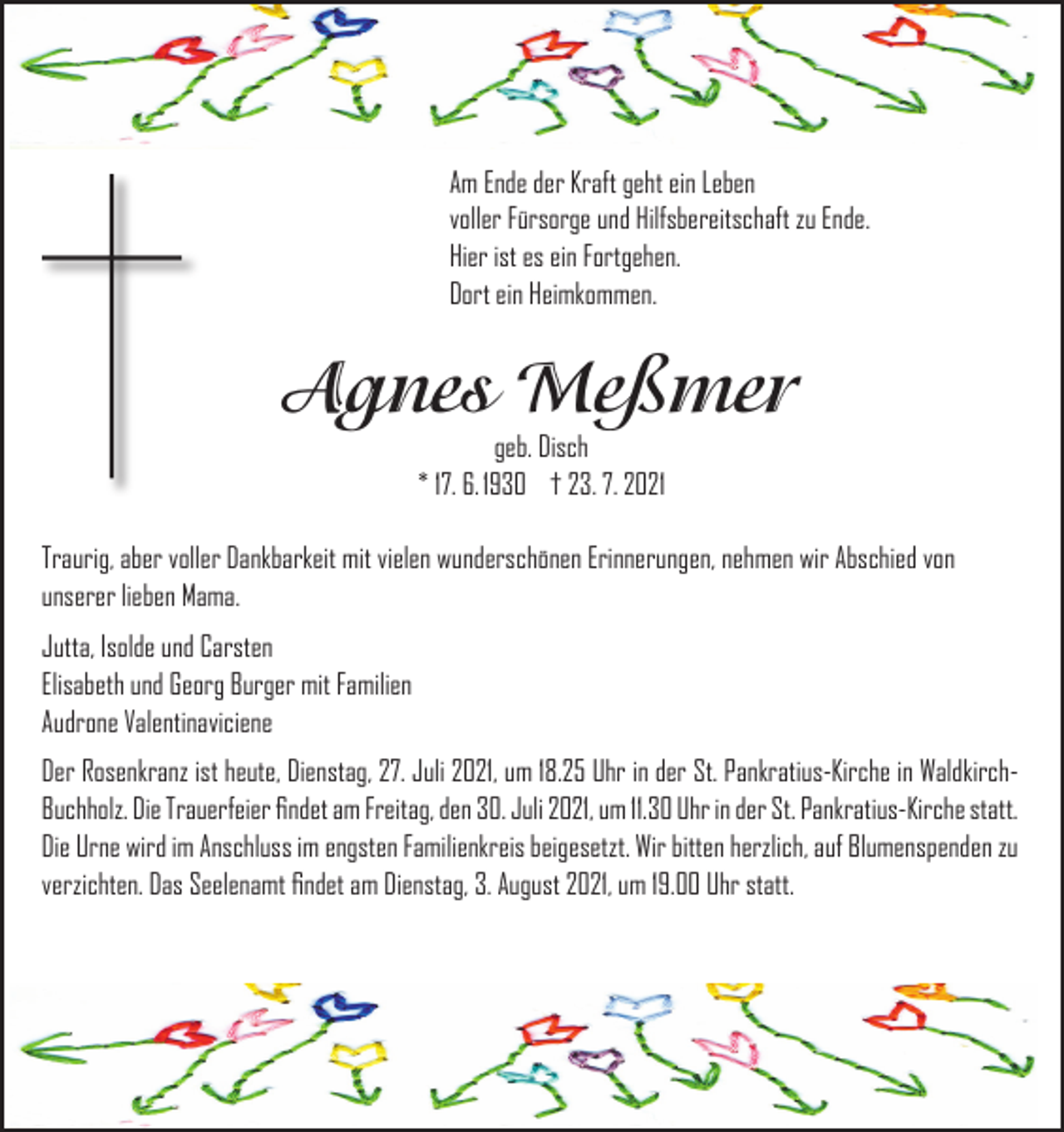 <p>Am Ende der Kraft geht ein Leben<br />voller Fürsorge und Hilfsbereitschaft zu Ende.<br />Hier ist es ein Fortgehen.<br />Dort ein Heimkommen.</p><p>Agnes Meßmer<br />geb. Disch<br />* 17. 6. 1930 † 23. 7. 2021</p><p>Traurig, aber voller Dankbarkeit mit vielen wunderschönen Erinnerungen, nehmen wir Abschied von<br />unserer lieben Mama.<br />Jutta, Isolde und Carsten<br />Elisabeth und Georg Burger mit Familien<br />Audrone Valentinaviciene<br />Der Rosenkranz ist heute, Dienstag, 27. Juli 2021, um 18.25 Uhr in der St. Pankratius-Kirche in WaldkirchBuchholz. Die Trauerfeier findet am Freitag, den 30. Juli 2021, um 11.30 Uhr in der St. Pankratius-Kirche statt.<br />Die Urne wird im Anschluss im engsten Familienkreis beigesetzt. Wir bitten herzlich, auf Blumenspenden zu<br />verzichten. Das Seelenamt findet am Dienstag, 3. August 2021, um 19.00 Uhr statt.</p>