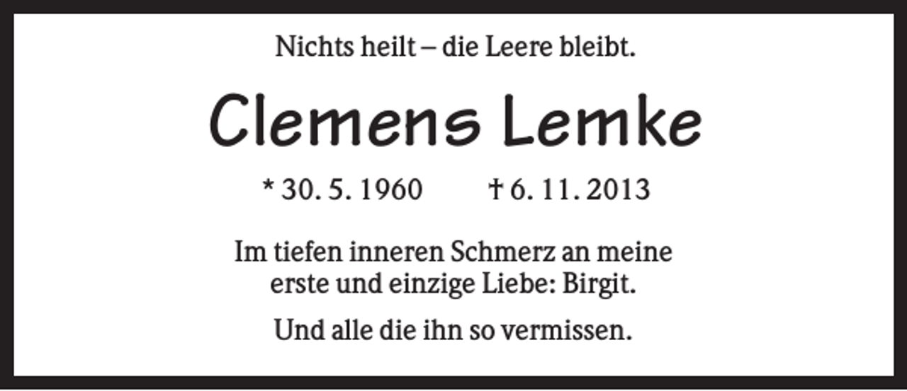 <p>Nichts heilt – die Leere bleibt.</p><p>Clemens Lemke<br />* 30. 5. 1960</p><p>† 6. 11. 2013</p><p>Im tiefen inneren Schmerz an meine<br />erste und einzige Liebe: Birgit.<br />Und alle die ihn so vermissen.</p>