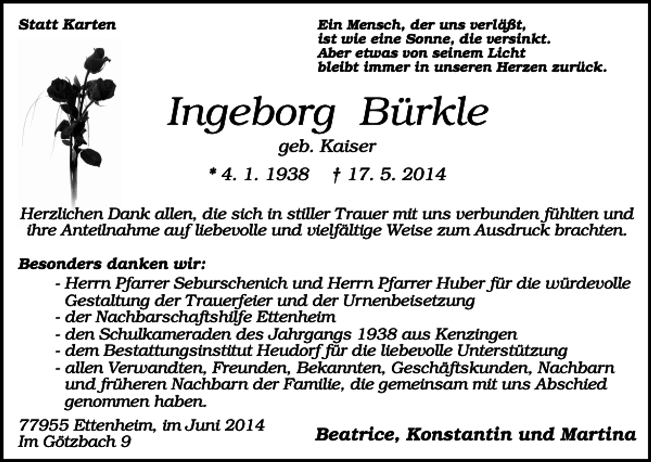 <p>Statt Karten</p><p>Ein Mensch, der uns verläßt,<br />ist wie eine Sonne, die versinkt.<br />Aber etwas von seinem Licht<br />bleibt immer in unseren Herzen zurück.</p><p>Ingeborg Bürkle<br />geb. Kaiser<br />* 4. 1. 1938</p><p>† 17. 5. 2014</p><p>Herzlichen Dank allen, die sich in stiller T rauer mit uns verbunden fühlten und<br />ihre Anteilnahme auf liebevolle und vielfältige Weise zum Ausdruck brachten.<br />Besonders danken wir:</p><p>- Herrn Pfarrer Seburschenich und Herrn Pfarrer Huber für die würdevolle<br />Gestaltung der T rauerfeier und der Urnenbeisetzung<br />- der Nachbarschaftshilfe Ettenheim<br />- den Schulkameraden des Jahrgangs 1938 aus Kenzingen<br />- dem Bestattungsinstitut Heudorf für die liebevolle Unterstützung<br />- allen Verwandten, Freunden, Bekannten, Geschäftskunden, Nachbarn<br />und früheren Nachbarn der Familie, die gemeinsam mit uns Abschied<br />genommen haben.<br />77955 Ettenheim, im Juni 2014<br />Beatrice, Konstantin und Martina<br />Im Götzbach 9</p>