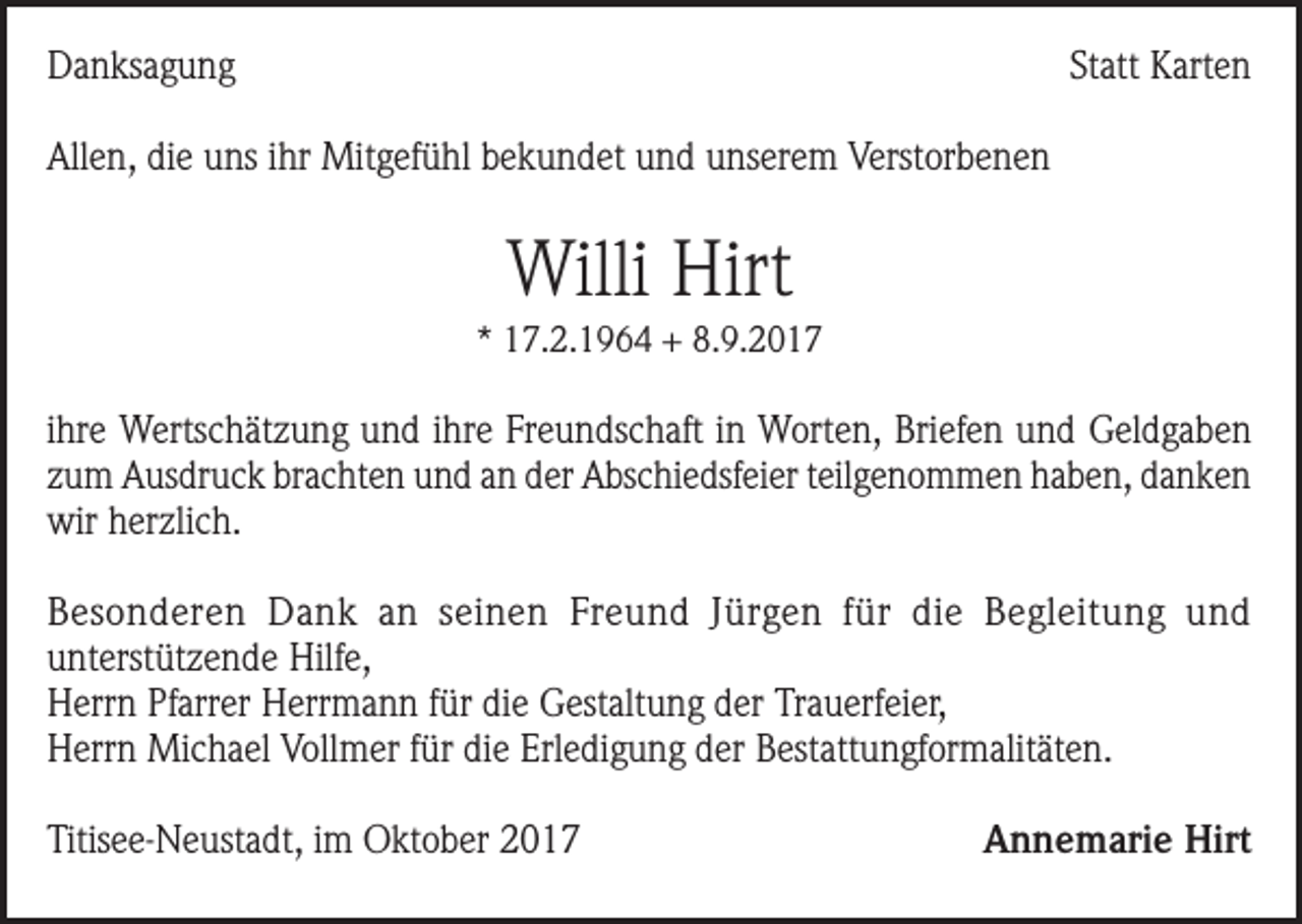 <p>Danksagung</p><p>Statt Karten</p><p>Allen, die uns ihr Mitgefühl bekundet und unserem Verstorbenen</p><p>Willi Hirt<br />* 17.2.1964 + 8.9.2017</p><p>ihre Wertschätzung und ihre Freundschaft in Worten, Briefen und Geldgaben<br />zum Ausdruck brachten und an der Abschiedsfeier teilgenommen haben, danken<br />wir herzlich.<br />Besonderen Dank an seinen Freund Jürgen für die Begleitung und<br />unterstützende Hilfe,<br />Herrn Pfarrer Herrmann für die Gestaltung der Trauerfeier,<br />Herrn Michael Vollmer für die Erledigung der Bestattungformalitäten.<br />Titisee-Neustadt, im Oktober 2017</p><p>Annemarie Hirt</p>