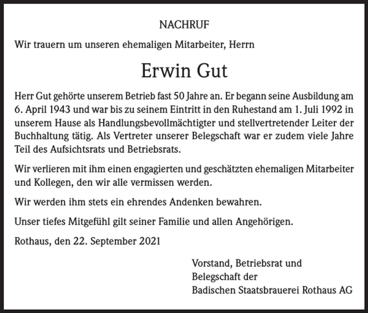 <p>NACHRUF<br />Wir trauern um unseren ehemaligen Mitarbeiter, Herrn</p><p>Erwin Gut<br />Herr Gut gehörte unserem Betrieb fast 50 Jahre an. Er begann seine Ausbildung am<br />6. April 1943 und war bis zu seinem Eintritt in den Ruhestand am 1. Juli 1992 in<br />unserem Hause als Handlungsbevollmächtigter und stellvertretender Leiter der<br />Buchhaltung tätig. Als Vertreter unserer Belegschaft war er zudem viele Jahre<br />Teil des Aufsichtsrats und Betriebsrats.<br />Wir verlieren mit ihm einen engagierten und geschätzten ehemaligen Mitarbeiter<br />und Kollegen, den wir alle vermissen werden.<br />Wir werden ihm stets ein ehrendes Andenken bewahren.<br />Unser tiefes Mitgefühl gilt seiner Familie und allen Angehörigen.<br />Rothaus, den 22. September 2021<br />Vorstand, Betriebsrat und<br />Belegschaft der<br />Badischen Staatsbrauerei Rothaus AG</p>