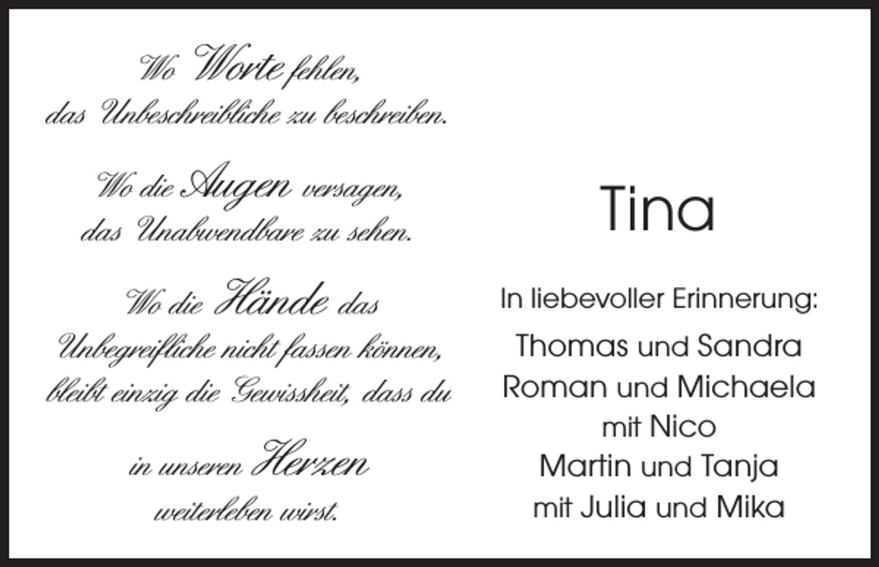<p>Wo Worte fehlen,<br />das Unbeschreibliche zu beschreiben.<br />Wo die Augen versagen,<br />das Unabwendbare zu sehen.<br />Wo die Hände das<br />Unbegreifliche nicht fassen können,<br />bleibt einzig die Gewissheit, dass du<br />in unseren Herzen<br />weiterleben wirst.</p><p>Tina<br />In liebevoller Erinnerung:</p><p>Thomas und Sandra<br />Roman und Michaela<br />mit Nico<br />Martin und Tanja<br />mit Julia und Mika</p>