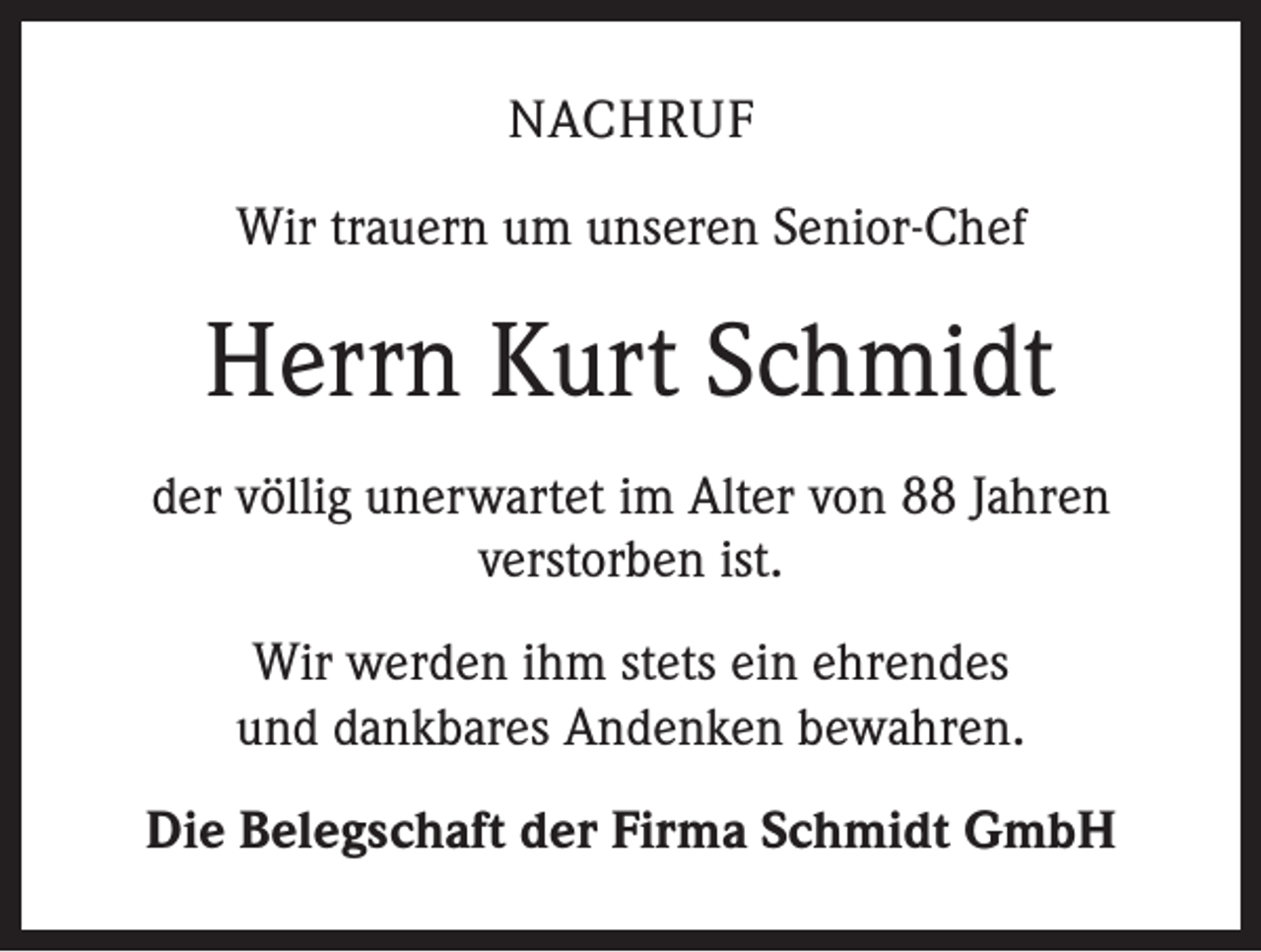 <p>NACHRUF<br />Wir trauern um unseren Senior-Chef</p><p>Herrn Kurt Schmidt<br />der völlig unerwartet im Alter von 88 Jahren<br />verstorben ist.<br />Wir werden ihm stets ein ehrendes<br />und dankbares Andenken bewahren.<br />Die Belegschaft der Firma Schmidt GmbH</p>