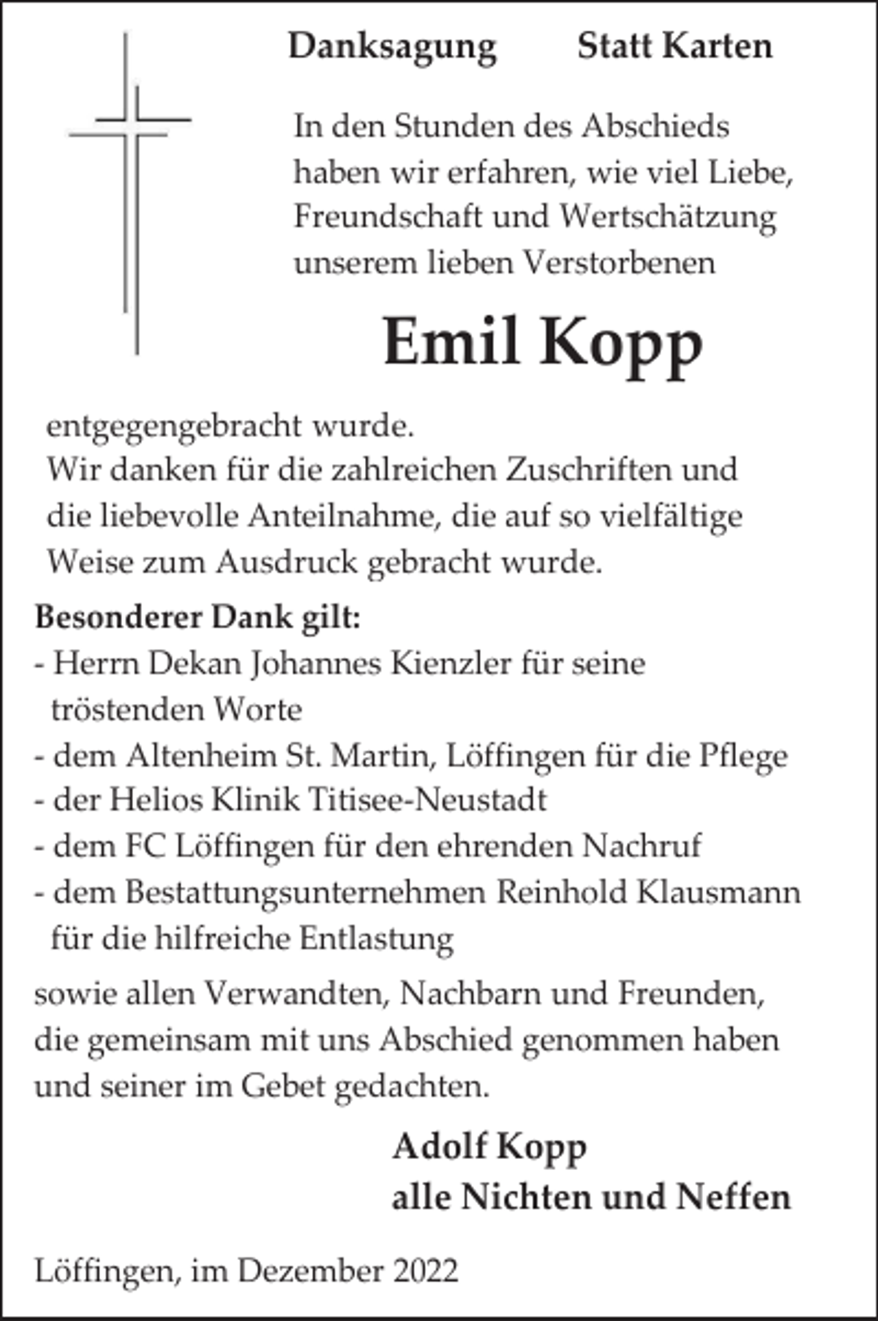 <p>Danksagung</p><p>Statt Karten</p><p>In den Stunden des Abschieds<br />haben wir erfahren, wie viel Liebe,<br />Freundschaft und Wertschätzung<br />unserem lieben Verstorbenen</p><p>Emil Kopp<br />entgegengebracht wurde.<br />Wir danken für die zahlreichen Zuschriften und<br />die liebevolle Anteilnahme, die auf so vielfältige<br />Weise zum Ausdruck gebracht wurde.<br />Besonderer Dank gilt:<br />- Herrn Dekan Johannes Kienzler für seine<br />tröstenden Worte<br />- dem Altenheim St. Martin, Löffingen für die Pflege<br />- der Helios Klinik Titisee-Neustadt<br />- dem FC Löffingen für den ehrenden Nachruf<br />- dem Bestattungsunternehmen Reinhold Klausmann<br />für die hilfreiche Entlastung<br />sowie allen Verwandten, Nachbarn und Freunden,<br />die gemeinsam mit uns Abschied genommen haben<br />und seiner im Gebet gedachten.</p><p>Adolf Kopp<br />alle Nichten und Neffen<br />Löffingen, im Dezember 2022</p>
