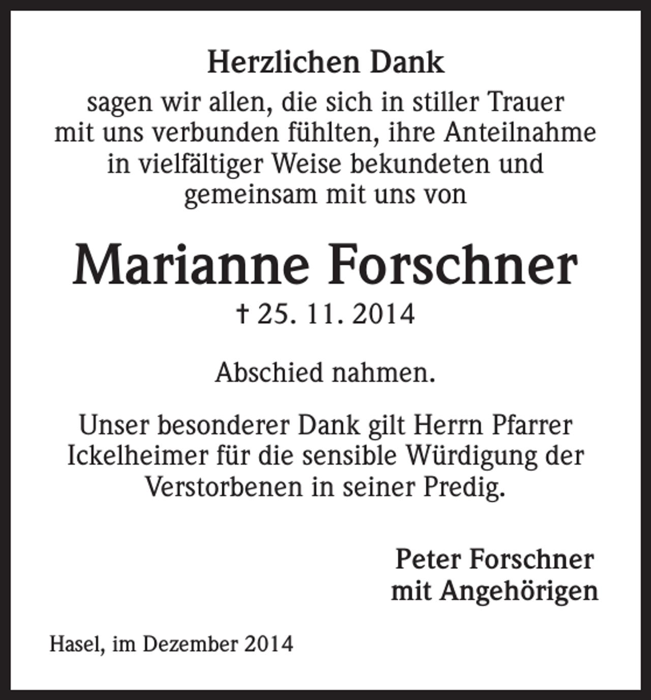 <p>Herzlichen Dank<br />sagen wir allen, die sich in stiller Trauer<br />mit uns verbunden fühlten, ihre Anteilnahme<br />in vielfältiger Weise bekundeten und<br />gemeinsam mit uns von</p><p>Marianne Forschner<br />= 25. 11. 2014</p><p>Abschied nahmen.<br />Unser besonderer Dank gilt Herrn Pfarrer<br />Ickelheimer für die sensible Würdigung der<br />Verstorbenen in seiner Predig.</p><p>Hasel, im Dezember 2014</p><p>Peter Forschner<br />mit Angehörigen</p>