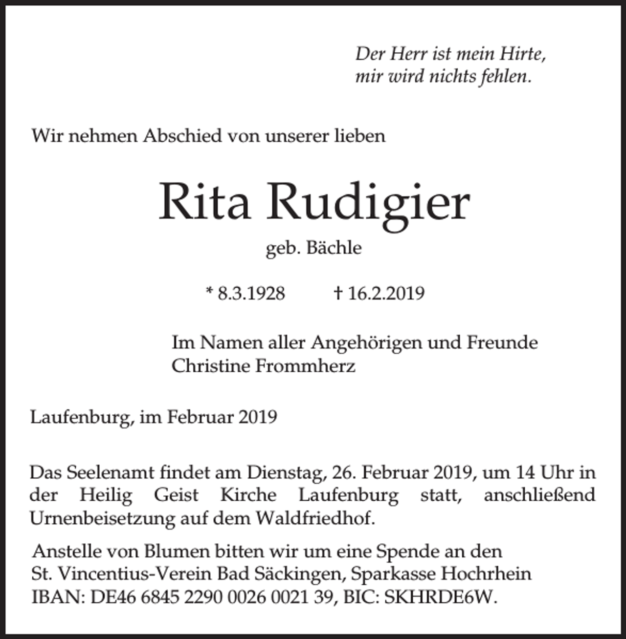 <p>Der Herr ist mein Hirte,<br />mir wird nichts fehlen.<br />Wir nehmen Abschied von unserer lieben</p><p>Rita Rudigier<br />geb. Bächle<br />* 8.3.1928</p><p>† 16.2.2019</p><p>Im Namen aller Angehörigen und Freunde<br />Christine Frommherz<br />Laufenburg, im Februar 2019<br />Das Seelenamt findet am Dienstag, 26. Februar 2019, um 14 Uhr in<br />der Heilig Geist Kirche Laufenburg statt, anschließend<br />Urnenbeisetzung auf dem Waldfriedhof.<br />Anstelle von Blumen bitten wir um eine Spende an den<br />St. Vincentius-Verein Bad Säckingen, Sparkasse Hochrhein<br />IBAN: DE4845 229026 0021 39, BIC: SKHRDE6W.</p>
