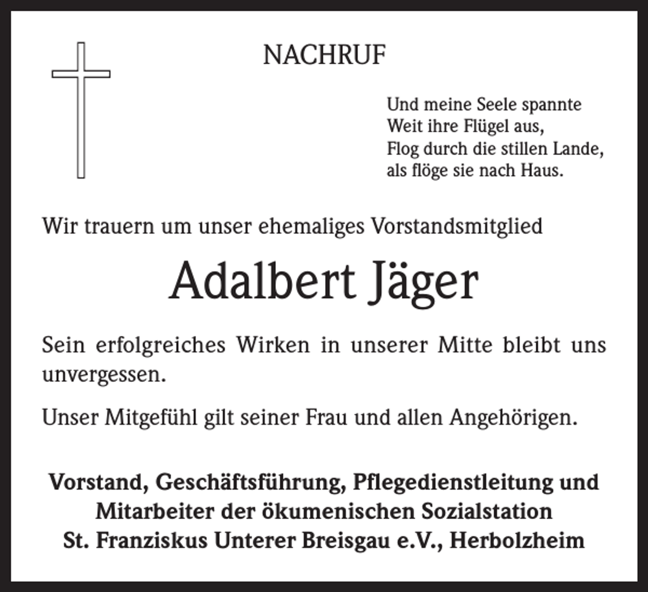 <p>NACHRUF<br />Und meine Seele spannte<br />Weit ihre Flügel aus,<br />Flog durch die stillen Lande,<br />als flöge sie nach Haus.</p><p>Wir trauern um unser ehemaliges Vorstandsmitglied</p><p>Adalbert Jäger<br />Sein erfolgreiches Wirken in unserer Mitte bleibt uns<br />unvergessen.<br />Unser Mitgefühl gilt seiner Frau und allen Angehörigen.<br />Vorstand, Geschäftsführung, Pflegedienstleitung und<br />Mitarbeiter der ökumenischen Sozialstation<br />St. Franziskus Unterer Breisgau e.V., Herbolzheim</p>