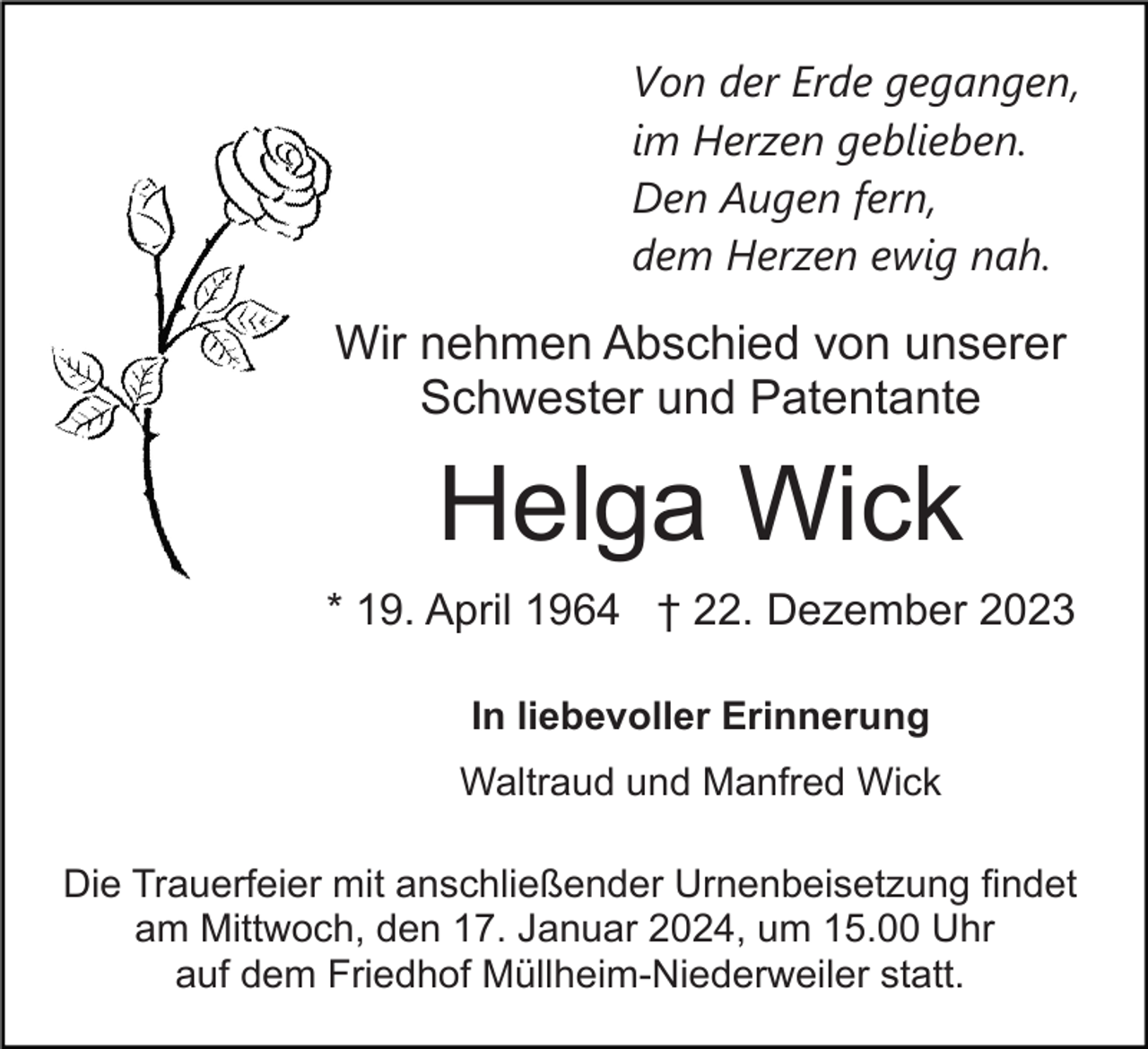 <p>Von der Erde gegangen,<br />im Herzen geblieben.<br />Den Augen fern,<br />dem Herzen ewig nah.</p><p>Wir nehmen Abschied von unserer<br />Schwester und Patentante</p><p>Helga Wick<br />* 19. April 1964 † 22. Dezember 2023<br />In liebevoller Erinnerung<br />Waltraud und Manfred Wick<br />Die Trauerfeier mit anschließender Urnenbeisetzung findet<br />am Mittwoch, den 17. Januar 2024, um 15.00 Uhr<br />auf dem Friedhof Müllheim-Niederweiler statt.</p>