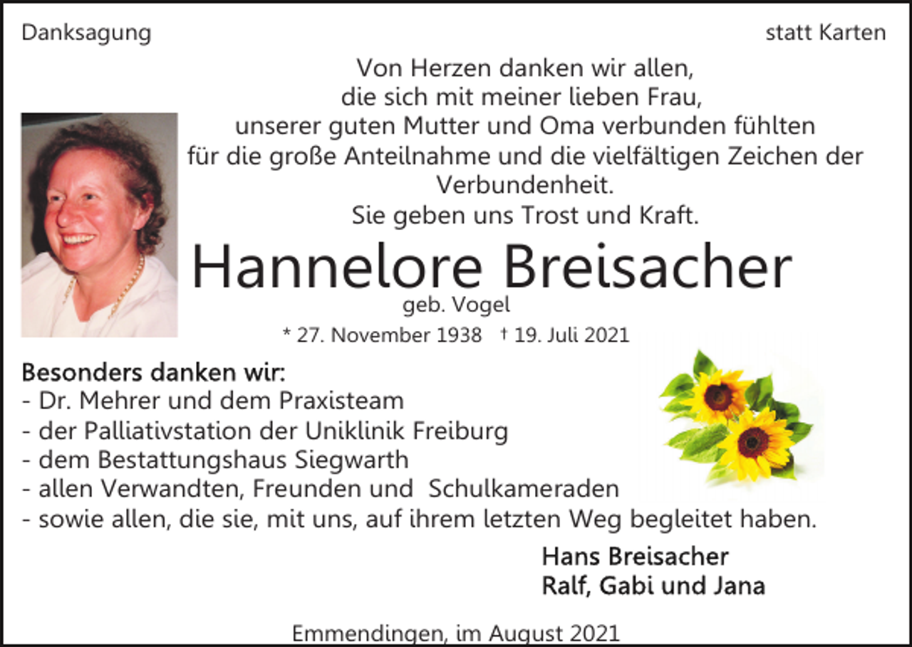 <p>Danksagung</p><p>statt Karten</p><p>Von Herzen danken wir allen,<br />die sich mit meiner lieben Frau,<br />unserer guten Mutter und Oma verbunden fühlten<br />für die große Anteilnahme und die vielfältigen Zeichen der<br />Verbundenheit.<br />Sie geben uns Trost und Kraft.</p><p>Hannelore Breisacher<br />geb. Vogel</p><p>* 27. November 1938 † 19. Juli 2021</p><p>- Dr. Mehrer und dem Praxisteam<br />- der Palliativstation der Uniklinik Freiburg<br />- dem Bestattungshaus Siegwarth<br />- allen Verwandten, Freunden und Schulkameraden<br />- sowie allen, die sie, mit uns, auf ihrem letzten Weg begleitet haben.</p><p>Emmendingen, im August 2021</p>