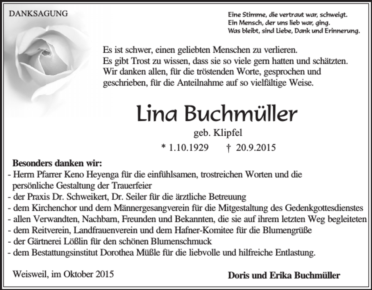 <p>DANKSAGUNG</p><p>Eine Stimme, die vertraut war, schweigt.<br />Ein Mensch, der uns lieb war, ging.<br />Was bleibt, sind Liebe, Dank und Erinnerung.</p><p>Es ist schwer, einen geliebten Menschen zu verlieren.<br />Es gibt Trost zu wissen, dass sie so viele gern hatten und schätzten.<br />Wir danken allen, für die tröstenden Worte, gesprochen und<br />geschrieben, für die Anteilnahme auf so vielfältige Weise.</p><p>Lina Buchmüller<br />geb. Klipfel<br />* 1.10.1929<br />† 20.9.2015</p><p>Besonders danken wir:<br />- Herrn Pfarrer Keno Heyenga für die einfühlsamen, trostreichen Worten und die<br />persönliche Gestaltung der Trauerfeier<br />- der Praxis Dr. Schweikert, Dr. Seiler für die ärztliche Betreuung<br />- dem Kirchenchor und dem Männergesangverein für die Mitgestaltung des Gedenkgottesdienstes<br />- allen Verwandten, Nachbarn, Freunden und Bekannten, die sie auf ihrem letzten Weg begleiteten<br />- dem Reitverein, Landfrauenverein und dem Hafner-Komitee für die Blumengrüße<br />- der Gärtnerei Lößlin für den schönen Blumenschmuck<br />- dem Bestattungsinstitut Dorothea Müßle für die liebvolle und hilfreiche Entlastung.<br />Weisweil, im Oktober 2015</p><p>Doris und Erika Buchmüller</p>