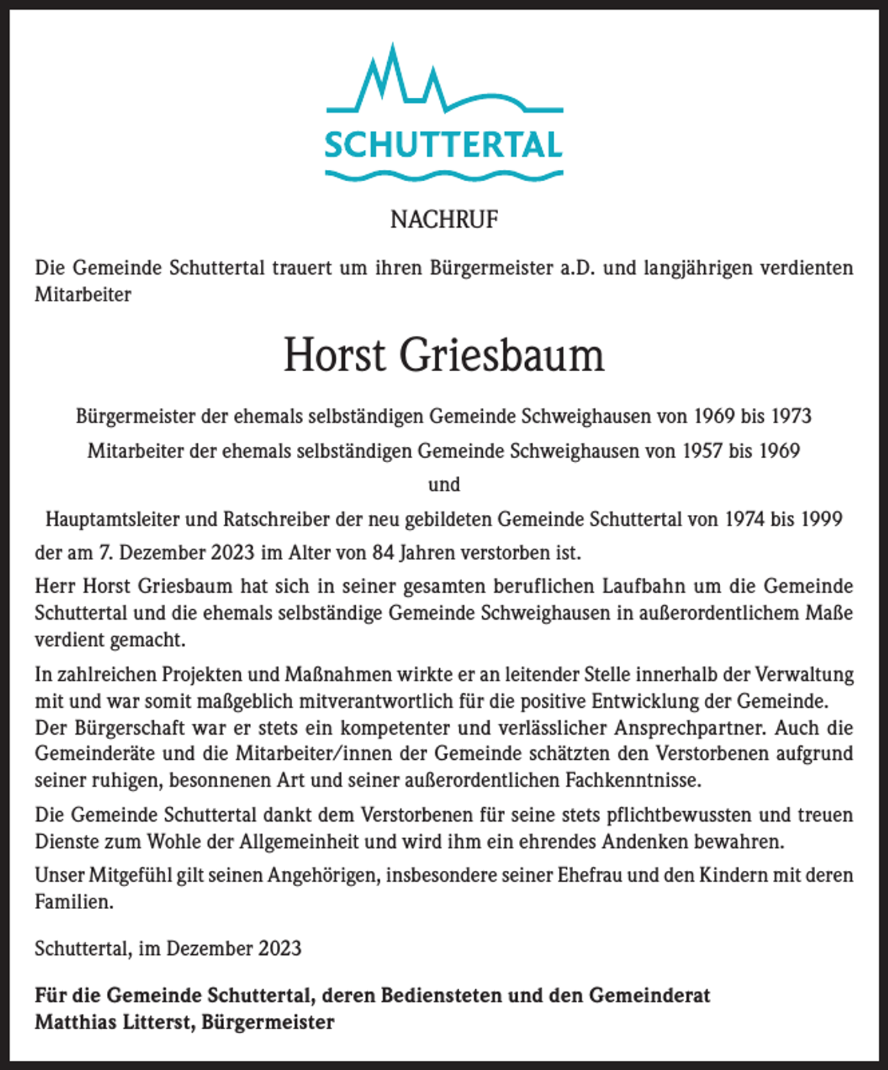 <p>NACHRUF<br />Die Gemeinde Schuttertal trauert um ihren Bürgermeister a.D. und langjährigen verdienten<br />Mitarbeiter</p><p>Horst Griesbaum<br />Bürgermeister der ehemals selbständigen Gemeinde Schweighausen von 1969 bis 1973<br />Mitarbeiter der ehemals selbständigen Gemeinde Schweighausen von 1957 bis 1969<br />und<br />Hauptamtsleiter und Ratschreiber der neu gebildeten Gemeinde Schuttertal von 1974 bis 1999<br />der am 7. Dezember 2023 im Alter von 84 Jahren verstorben ist.<br />Herr Horst Griesbaum hat sich in seiner gesamten beruflichen Laufbahn um die Gemeinde<br />Schuttertal und die ehemals selbständige Gemeinde Schweighausen in außerordentlichem Maße<br />verdient gemacht.<br />In zahlreichen Projekten und Maßnahmen wirkte er an leitender Stelle innerhalb der Verwaltung<br />mit und war somit maßgeblich mitverantwortlich für die positive Entwicklung der Gemeinde.<br />Der Bürgerschaft war er stets ein kompetenter und verlässlicher Ansprechpartner. Auch die<br />Gemeinderäte und die Mitarbeiter/innen der Gemeinde schätzten den Verstorbenen aufgrund<br />seiner ruhigen, besonnenen Art und seiner außerordentlichen Fachkenntnisse.<br />Die Gemeinde Schuttertal dankt dem Verstorbenen für seine stets pflichtbewussten und treuen<br />Dienste zum Wohle der Allgemeinheit und wird ihm ein ehrendes Andenken bewahren.<br />Unser Mitgefühl gilt seinen Angehörigen, insbesondere seiner Ehefrau und den Kindern mit deren<br />Familien.<br />Schuttertal, im Dezember 2023<br />Für die Gemeinde Schuttertal, deren Bediensteten und den Gemeinderat<br />Matthias Litterst, Bürgermeister</p>