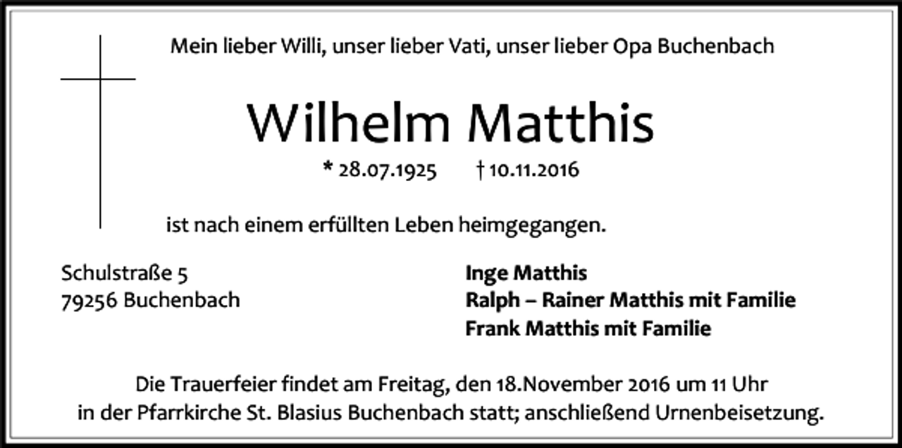<p>Mein lieber Willi, unser lieber Vati, unser lieber Opa Buchenbach</p><p>Wilhelm Matthis<br />* 28.07.1925</p><p>† 10.11.2016</p><p>ist nach einem erfüllten Leben heimgegangen.<br />Schulstraße 5<br />79256 Buchenbach</p><p>Inge Matthis<br />Ralph – Rainer Matthis mit Familie<br />Frank Matthis mit Familie</p><p>Die Trauerfeier findet am Freitag, den 18.November 2016 um 11 Uhr<br />in der Pfarrkirche St. Blasius Buchenbach statt; anschließend Urnenbeisetzung.</p>