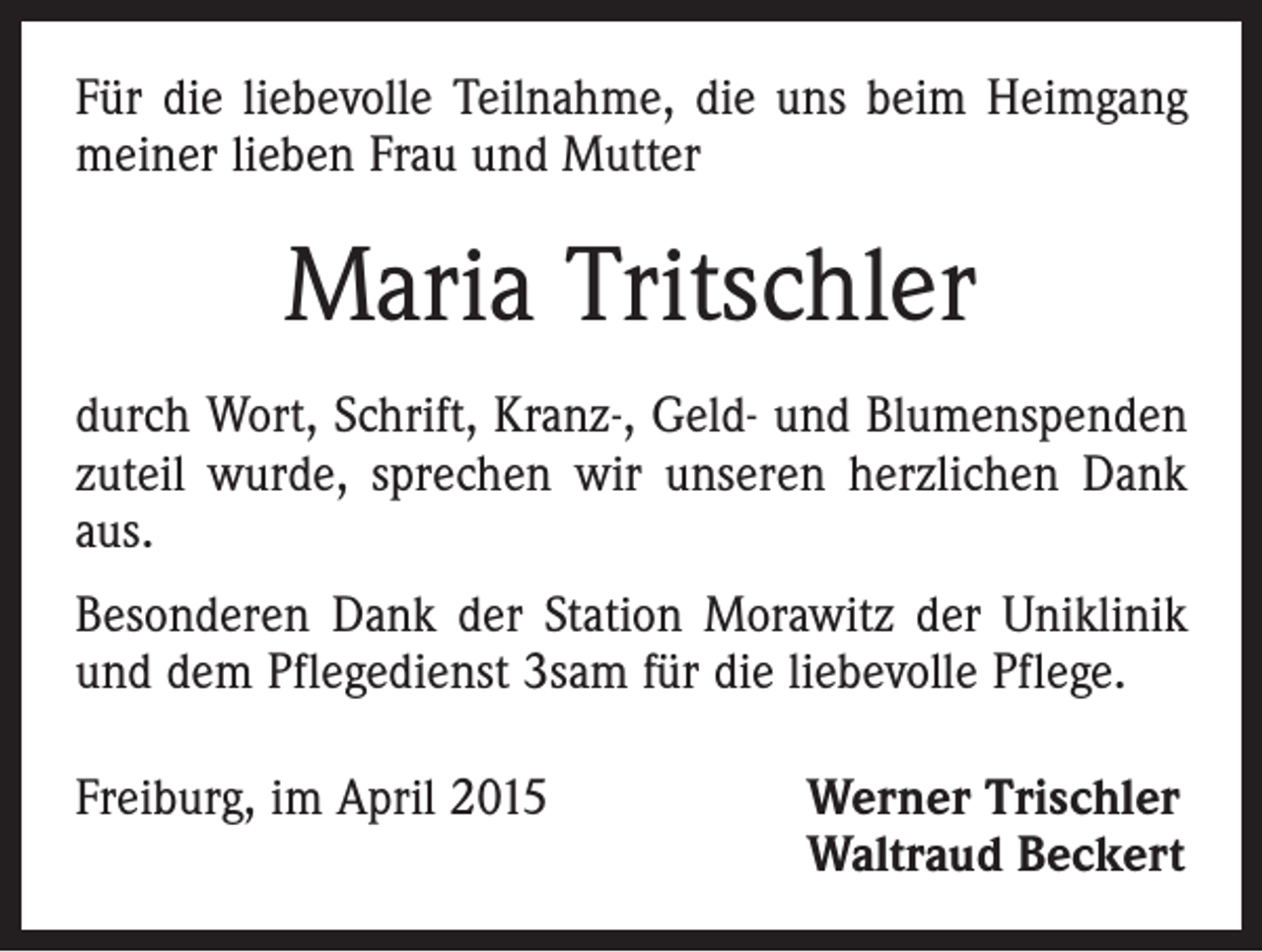 <p>Für die liebevolle Teilnahme, die uns beim Heimgang<br />meiner lieben Frau und Mutter</p><p>Maria Tritschler<br />durch Wort, Schrift, Kranz-, Geld- und Blumenspenden<br />zuteil wurde, sprechen wir unseren herzlichen Dank<br />aus.<br />Besonderen Dank der Station Morawitz der Uniklinik<br />und dem Pflegedienst 3sam für die liebevolle Pflege.<br />Freiburg, im April 2015 Werner Trischler<br />Waltraud Beckert</p>