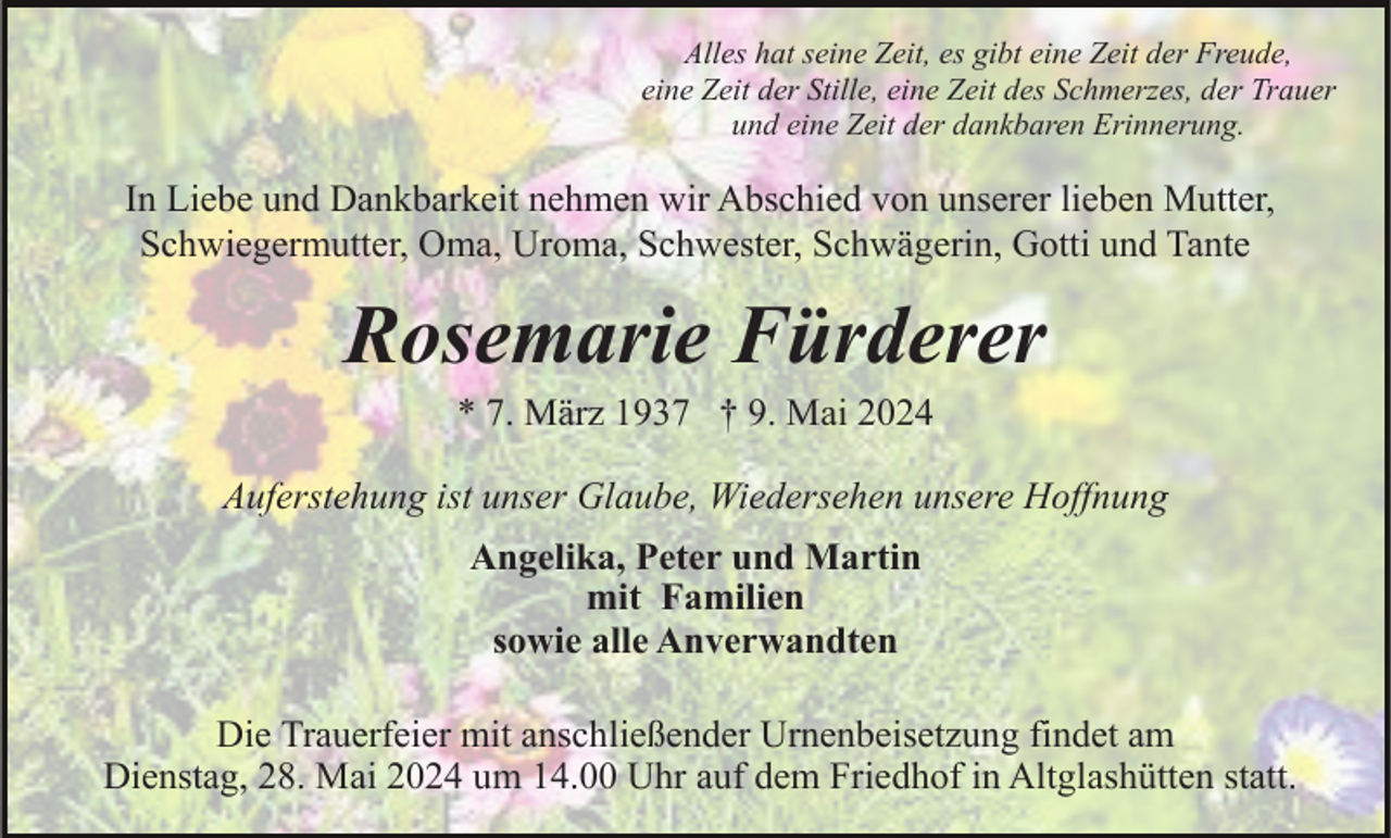 <p>Alles hat seine Zeit, es gibt eine Zeit der Freude,<br />eine Zeit der Stille, eine Zeit des Schmerzes, der Trauer<br />und eine Zeit der dankbaren Erinnerung.</p><p>In Liebe und Dankbarkeit nehmen wir Abschied von unserer lieben Mutter,<br />Schwiegermutter, Oma, Uroma, Schwester, Schwägerin, Gotti und Tante</p><p>Rosemarie Fürderer<br />* 7. März 1937 † 9. Mai 2024<br />Auferstehung ist unser Glaube, Wiedersehen unsere Hoffnung<br />Angelika, Peter und Martin<br />mit Familien<br />sowie alle Anverwandten<br />Die Trauerfeier mit anschließender Urnenbeisetzung findet am<br />Dienstag, 28. Mai 2024 um 14.00 Uhr auf dem Friedhof in Altglashütten statt.</p>