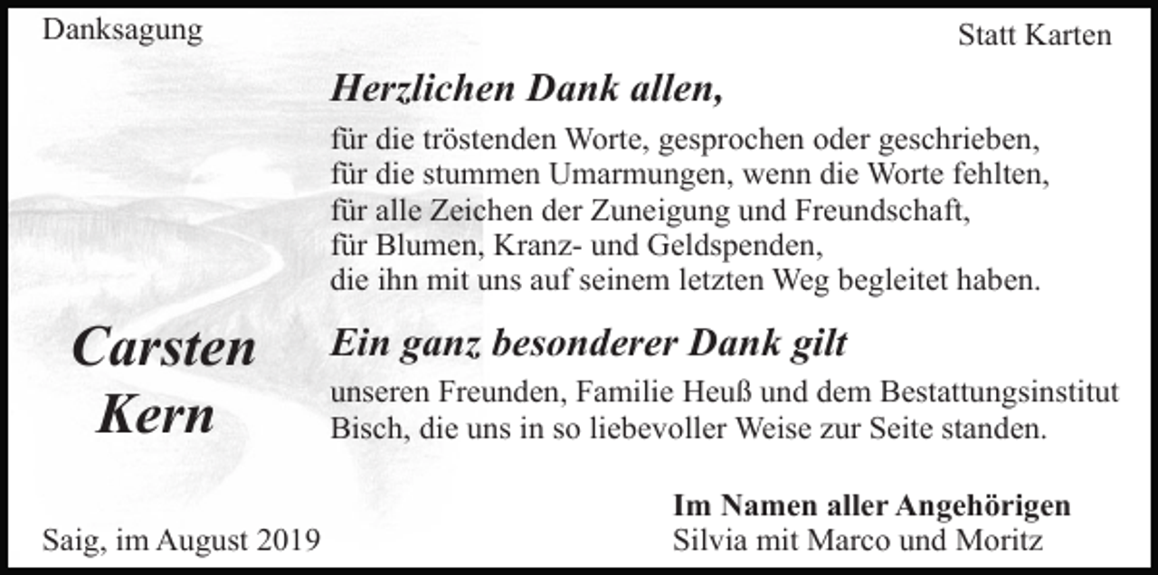 <p>Danksagung</p><p>Statt Karten</p><p>Herzlichen Dank allen,<br />für die tröstenden Worte, gesprochen oder geschrieben,<br />für die stummen Umarmungen, wenn die Worte fehlten,<br />für alle Zeichen der Zuneigung und Freundschaft,<br />für Blumen, Kranz- und Geldspenden,<br />die ihn mit uns auf seinem letzten Weg begleitet haben.</p><p>Carsten<br />Kern<br />Saig, im August 2019</p><p>Ein ganz besonderer Dank gilt<br />unseren Freunden, Familie Heuß und dem Bestattungsinstitut<br />Bisch, die uns in so liebevoller Weise zur Seite standen.<br />Im Namen aller Angehörigen<br />Silvia mit Marco und Moritz</p>