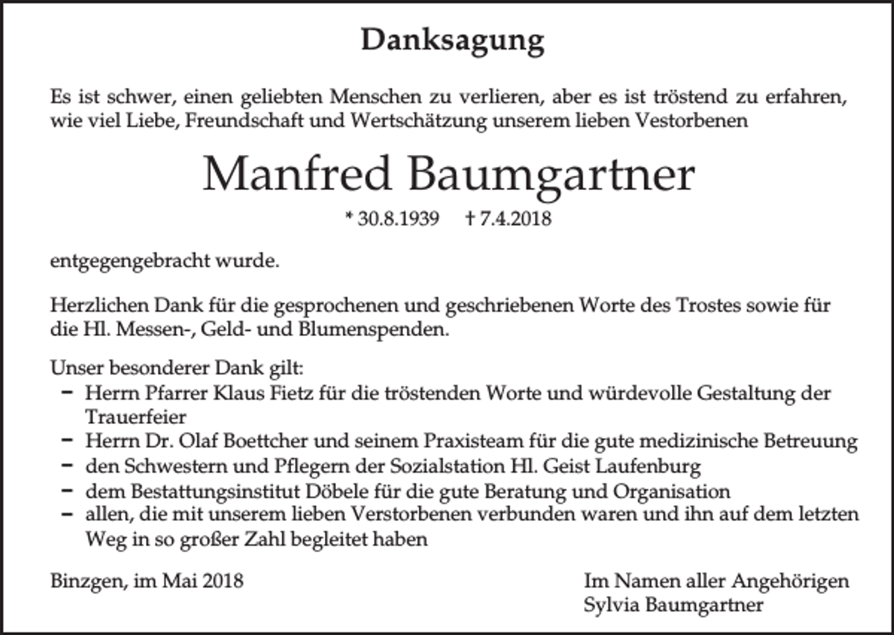 <p>Danksagung<br />Es ist schwer, einen geliebten Menschen zu verlieren, aber es ist tröstend zu erfahren,<br />wie viel Liebe, Freundschaft und Wertschätzung unserem lieben Vestorbenen</p><p>Manfred Baumgartner<br />* 30.8.1939</p><p>† 7.4.2018</p><p>entgegengebracht wurde.<br />Herzlichen Dank für die gesprochenen und geschriebenen Worte des Trostes sowie für<br />die Hl. Messen-, Geld- und Blumenspenden.<br />Unser besonderer Dank gilt:<br />D Herrn Pfarrer Klaus Fietz für die tröstenden Worte und würdevolle Gestaltung der<br />Trauerfeier<br />D Herrn Dr. Olaf Boettcher und seinem Praxisteam für die gute medizinische Betreuung<br />D den Schwestern und Pflegern der Sozialstation Hl. Geist Laufenburg<br />D dem Bestattungsinstitut Döbele für die gute Beratung und Organisation<br />D allen, die mit unserem lieben Verstorbenen verbunden waren und ihn auf dem letzten<br />Weg in so großer Zahl begleitet haben<br />Binzgen, im Mai 2018</p><p>Im Namen aller Angehörigen<br />Sylvia Baumgartner</p>