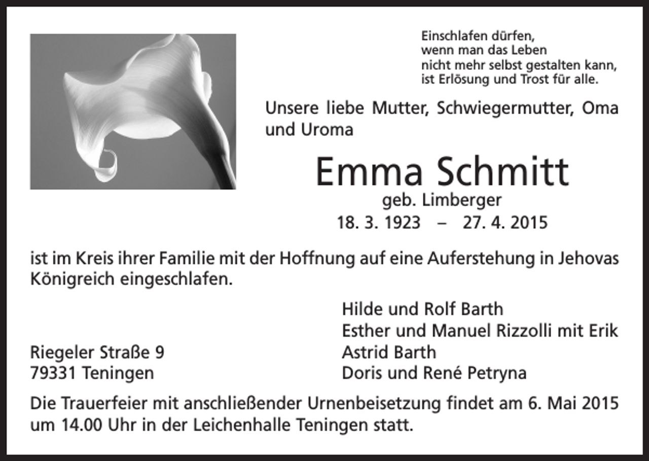 <p>Einschlafen dürfen,<br />wenn man das Leben<br />nicht mehr selbst gestalten kann,<br />ist Erlösung und Trost für alle.</p><p>Unsere liebe Mutter, Schwiegermutter, Oma<br />und Uroma</p><p>Emma<br />Schmitt<br />geb. Limberger<br />18. 3. 1923 – 27. 4. 2015<br />ist im Kreis ihrer Familie mit der Hoffnung auf eine Auferstehung in ­Jehovas<br />Königreich eingeschlafen.</p><p>Riegeler Straße 9<br />79331 Teningen</p><p>Hilde und Rolf Barth<br />Esther und Manuel Rizzolli mit Erik<br />Astrid Barth<br />Doris und René Petryna</p><p>Die Trauerfeier mit anschließender Urnenbeisetzung findet am 6. Mai 2015<br />um 14.00 Uhr in der Leichenhalle Teningen statt.</p>